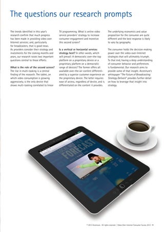 The trends identified in this year’s
research confirm that much progress
has been made in providing video over
Internet services; and, particularly
for broadcasters, that is good news.
As providers consider their strategy and
investments for the coming months and
years, our research raises two important
questions central to those efforts:
What is the role of the second screen?
The rise in multi-tasking is a central
finding of the research. The tablet, on
which video consumption is growing
aggressively, is the only device that
shows multi-tasking correlated to linear
TV programming. What is online video
service providers’ strategy to increase
consumer engagement and monetize
this second screen?
Is a vertical or horizontal services
strategy best? In other words, which
will prevail: A democratic over-the-top
platform on a proprietary device or a
proprietary platform on a democratic
range of devices? The former offers all
available over-the-air content differenti-
ated by a superior customer experience on
the proprietary device. The latter requires
ease of access, regardless of device, and is
differentiated on the content it provides.
The underlying economics and value
proposition for the consumer are quite
different and the best response is likely
to vary by geography.
The consumer holds the decision-making
power over the video-over-Internet
strategies that will ultimately triumph.
To that end, having a deep understanding
of consumer behavior and preferences
is fundamental. Our research aims to
provide some of that insight. Accenture’s
whitepaper “The Future of Broadcasting:
Strategy Delivers” provides further detail
on how to leverage that insight into
strategy.
© 2013 Accenture. All rights reserved. | Video-Over-Internet Consumer Survey 2013 11
The questions our research prompts
 