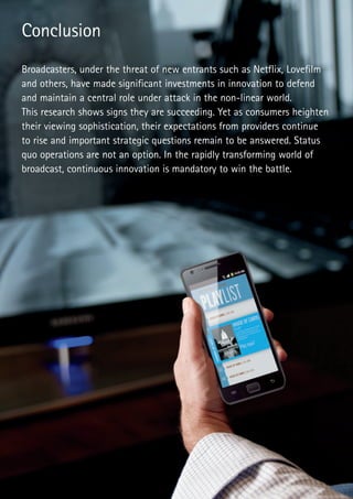 Broadcasters, under the threat of new entrants such as Netflix, Lovefilm
and others, have made significant investments in innovation to defend
and maintain a central role under attack in the non-linear world.
This research shows signs they are succeeding. Yet as consumers heighten
their viewing sophistication, their expectations from providers continue
to rise and important strategic questions remain to be answered. Status
quo operations are not an option. In the rapidly transforming world of
broadcast, continuous innovation is mandatory to win the battle.
Conclusion
 