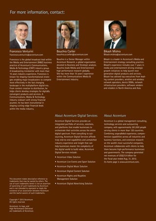 This document makes descriptive reference to
trademarks that may be owned by others. The
use of such trademarks herein is not an assertion
of ownership of such trademarks by Accenture
and is not intended to represent or imply the
existence of an association between Accenture
and the lawful owners of such trademarks.
Copyright © 2013 Accenture
All rights reserved.
Accenture, its logo, and
High Performance Delivered
are trademarks of Accenture.
About Accenture Digital Services
Accenture Digital Services provides an
integrated portfolio of services, solutions,
and platforms that enable businesses to
orchestrate their activities across the entire
digital spectrum. From consulting to out-
sourcing, Accenture Digital Services affords
truly end-to-end capabilities and unmatched
industry experience and insight that can
help businesses master the complexity of
the digital world to build value. Accenture
Digital Services include:
•	Accenture Video Solution
•	Accenture Live Events and Sport Solution
•	Accenture Digital Music Solution
•	Accenture Digital Content Solution
•	Accenture Rights and Royalties
	 Management Solution
•	Accenture Digital Advertising Solution
For more information, contact:
Francesco Venturini
francesco.venturini@accenture.com
Francesco is the global broadcast lead within
the Media and Entertainment (M&E) business
practice of Accenture’s Communications,
Media & Technology (CMT) industry group.
A broadcasting trendsetter with more than
15 years industry experience, Francesco is
known for shaping transformational strate-
gies enabling major broadcasters to compete
more effectively in the fast changing
landscape in the multiplatform digital era.
From content creation to distribution, he
helps clients develop strategies for digitally
convergent products and services. A
Communications, Media & Technology
industry stalwart with strong financial
acumen, he has been instrumental in
shaping cutting-edge financial deals
within the media industry.
Bouchra Carlier
bouchra.o.carlier@accenture.com
Bouchra is a Senior Manager within
Accenture Research, a global organization
devoted to Business and Strategic analysis.
Bouchra leads Media and Entertainment
high performance research globally.
She has more than 15 years’ experience
within the Communications Media &
Entertainment industry.
Bikash Mishra
Bikash.mishra@accenture.com
Bikash is a leader in Accenture’s Media and
Entertainment strategy consulting practice.
Bikash’s experience includes over 7 years in
media and entertainment driving strategic
growth initiatives to help launch next
generation digital products and services.
Bikash has advised top executives from lead-
ing content providers, wireline and wireless
network operators, device OEMs, network
infrastructure providers, software vendors
and retailers in North America and Asia.
About Accenture
Accenture is a global management consulting,
technology services and outsourcing
company, with approximately 261,000 people
serving clients in more than 120 countries.
Combining unparalleled experience, compre-
hensive capabilities across all industries and
business functions, and extensive research
on the world’s most successful companies,
Accenture collaborates with clients to help
them become high-performance businesses
and governments. The company generated
net revenues of US$27.9 billion for
the fiscal year ended Aug. 31, 2012.
Its home page is www.accenture.com.
 