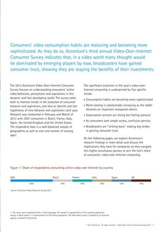 © 2013 Accenture. All rights reserved. | Video-Over-Internet Consumer Survey 2013 1
The 2013 Accenture Video-Over-Internet Consumer
Survey focuses on understanding consumers’ online
video behaviors, perceptions and aspirations in this
dynamic and fast-developing world. The survey seeks
both to monitor trends in the evolution of consumer
behavior and aspirations, and also to identify and test
hypotheses of new behavior and aspirations each year.
Research was conducted in February and March of
2013 with 3501 consumers in Brazil, France, Italy,
Spain, the United Kingdom and the United States.
The respondent base is a well-balanced sample of
geographies as well as men and women of varying
ages1
.
The significant evolution in this year’s video-over-
Internet viewership is underpinned by five specific
trends:
•	Consumption habits are becoming more sophisticated
•	Multi-tasking is substantially increasing as the tablet
	 becomes an important companion device
•	Subscription services are strong but feeling pressure
•	As consumers seek simple access, confusion persists
•	Broadcasters are “striking back,” making big strides
	 in gaining consumer trust
On the following pages, we explore Accenture’s
research findings in more detail and discuss the
implications they have for companies as they navigate
this highly tumultuous journey to win the lion’s share
of consumers’ video-over-Internet viewership.
30% 14% 14% 14% 14% 14%
USA Brazil France Italy Spain UK
Figure 1: Share of respondents consuming online video over Internet by country
1. The survey was conducted online in local language. The sample is representative of the national population
except in Brazil where it is representative of the online population. The field-work survey is handled by an external
agency on behalf of Accenture.
Source: Accenture Video Solutions Survey 2013
Consumers’ video consumption habits are maturing and becoming more
sophisticated. As they do so, Accenture’s third annual Video-Over-Internet
Consumer Survey indicates that, in a video world many thought would
be dominated by emerging players by now, broadcasters have gained
consumer trust, showing they are reaping the benefits of their investments.
 