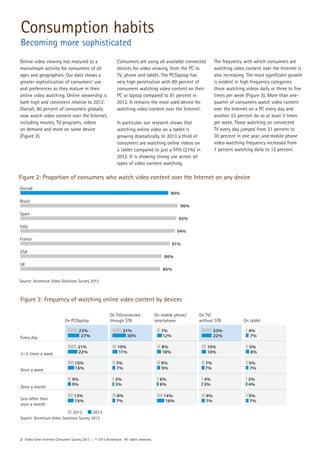 2 Video-Over-Internet Consumer Survey 2013 | © 2013 Accenture. All rights reserved.
Online video viewing has matured to a
mainstream activity for consumers of all
ages and geographies. Our data shows a
greater sophistication of consumers’ use
and preferences as they mature in their
online video watching. Online viewership is
both high and consistent relative to 2012:
Overall, 90 percent of consumers globally
now watch video content over the Internet,
including movies, TV programs, videos
on demand and more on some device
(Figure 2).
Consumers are using all available connected
devices for video viewing, from the PC to
TV, phone and tablet. The PC/laptop has
very high penetration with 89 percent of
consumers watching video content on their
PC or laptop compared to 81 percent in
2012. It remains the most used device for
watching video content over the Internet.
In particular, our research shows that
watching online video on a tablet is
growing dramatically. In 2013 a third of
consumers are watching online videos on
a tablet compared to just a fifth (21%) in
2012. It is showing strong use across all
types of video content watching.
The frequency with which consumers are
watching video content over the Internet is
also increasing. The most significant growth
is evident in high frequency categories:
those watching videos daily or three to five
times per week (Figure 3). More than one-
quarter of consumers watch video content
over the Internet on a PC every day and
another 22 percent do so at least 3 times
per week. Those watching on connected
TV every day jumped from 21 percent to
30 percent in one year, and mobile phone
video watching frequency increased from
7 percent watching daily to 12 percent.
Figure 2: Proportion of consumers who watch video content over the Internet on any device
Overall
Brazil
Spain
Italy
France
USA
UK
90%
96%
95%
94%
91%
86%
85%
Figure 3: Frequency of watching online video content by devices
Source: Accenture Video Solutions Survey 2013
Source: Accenture Video Solutions Survey 2013
On PC/laptop
On TV/connected
through STB
On mobile phone/
smartphone
On TV/
without STB On tablet
Every day
23%
27%
3—5 times a week
21%
22%
Once a week
15%
16%
Once a month
9%
9%
Less often than
once a month
13%
15%
2012 2013
21%
30%
10%
11%
7%
7%
3%
3%
8%
7%
7%
12%
8%
10%
9%
9%
6%
6%
14%
16%
23%
22%
10%
10%
7%
7%
4%
3%
9%
7%
4%
7%
5%
8%
5%
7%
3%
4%
5%
7%
Consumption habits
Becoming more sophisticated
 