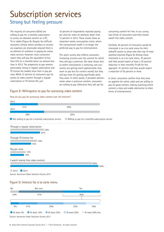 The majority of consumers (62%) are
willing to pay for a monthly subscription
to access on-demand content on a PC,
TV or tablet (Figure 8). Despite the difficult
economic climate where ancillary or second-
ary expenses are drastically reduced there is
an element of resilience in paying for online
video services. However, most consumers
report they will pay the equivalent of less
than $10 on a monthly basis—an amount less
than in 2012. The propensity to pay remains
particularly strong in regular subscription and
TV license fee models more than in pay per
view. While 37 percent of consumers pay for
access to video content through a regular
subscription or TV license fee, just
10 percent of respondents reported paying
per view for video on-demand, down from
12 percent in 2012. These results show an
important media consumption trend, where
the transactional model is no longer the
preferred way to pay for entertainment.
This year’s survey also reflects consumers
increasing scrutiny over the content for which
they will pay a premium. Our data shows that
as online consumption is maturing, and con-
sumers are getting more sophisticated, they
want to pay less for content overall, but they
will pay more for getting specifically what
they want. In other words, if providers demon-
strate value in premium content, consumers
are willing to pay. Otherwise they will opt for
consuming content for free. In our survey,
two-thirds of consumers said they mainly
watch free video content.
Similarly, 45 percent of consumers would be
interested in an à la carte menu for their
video/TV access to show only their top 10 most
watched channels (Figure 9). Among those
interested in an à la carte menu, 70 percent
said they would expect at least a 25 percent
reduction in their monthly TV bill for this
approach. 41 percent said they would expect
a reduction of 50 percent or more.
In short, consumers confirm that they have
an appetite for online video and are willing to
pay for good content, making watching online
content a clear and viable alternative to other
forms of entertainment.Figure 8: Willingness to pay for accessing video content
How do you pay for accessing video content over the Internet?
Figure 9: Interest for à la carte menu
6 Video-Over-Internet Consumer Survey 2013 | © 2013 Accenture. All rights reserved.
2012
2013
31% 69%
38% 62%
Not willing to pay for a monthly subscription service Willing to pay for a monthly subscription service
Through a regular subscription
Through TV license fee
Pay per view
I watch mainly free video content
24%
22%
19%
15%
12%
10%
60%
64%
2012 2013
Source: Accenture Video Solutions Survey 2013
Source: Accenture Video Solutions Survey 2013
Subscription services
Strong but feeling pressure
No Not sure Yes
24% 31% 45%
At least 5% At least 10% At least 25% At least 50% At least 50% less
9% 21% 29% 25% 16%
 