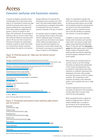 © 2013 Accenture. All rights reserved. | Video-Over-Internet Consumer Survey 2013 7
In search of simplicity, consumers remain
confused about how to best access online
video on TV. Connected TV remains the ideal
method for accessing online video on TV.
However preference for using connected
TV for online videos has slipped from 36
percent in 2012 to 31 percent in 2013
(Figure 10). Furthermore, the percentage of
consumers who are not sure or don’t know
their preferred method for accessing online
video on TV has risen from 23 percent to
28 percent. Intuitively, one would expect
consumers to prefer to watch online video
on a TV with direct Internet connection
that eliminates the need for a set-top box.
Instead, preference for connected TV is
decreasing as more consumers just “don’t
know” their ideal method. Despite efforts
by manufacturers to evangelize the benefits
of connected TV this has not reduced
consumer confusion in the past 12 months.
In consumers’ quest for simplicity, installa-
tion could also remain a barrier. Consumers
find the installation aspect of accessing
video content over the Internet to be easiest
on PCs, tablets and mobile phones—19
percent say technical installation and
maintenance to access video content over
the Internet is very easy on a connected TV
versus 31 percent on the PC/laptop.
Finally, it is reasonable to consider that
while some consumers would like to see the
set-top box go away, features such as DVR
and innovations around the next generation
set-top box as the home entertainment
platform, as well as innovative services,
such as the UK’s YouView, are providing
new interests in set-top box adoption.
In addition to access issues, consumers
indicate other frustrations with watching
videos online. Top concerns include video
quality, stream download and advertising
(Figure 11). We have seen from last year’s
survey that while quality counts, consumers
raised a number of frustrations when
watching video over Internet: advertising
during the program, download time and
picture quality.
These concerns are consistent across all
countries, similar to our 2012 findings.
Consumers are getting more sophisticated
in their choices and expectations. They
are asking for a high quality online video
experience, an important requirement that
broadcasters and online video providers
must take into account to retain or capture
customers. This is especially so when
consumers are telling us that viewership
quality is more important than cost or range
of content.
Consumer expectations for ease of access
and quality are high and in this environment
our data shows there is not yet a clear
winner for the access gateway.
While connected TV works to capture the
promise of simplicity, there is still not a
solution available that is as simple as
just turning on the TV—and that leaves
consumers confused about the best choice.
Figure 10: Preferred access for “video over the Internet service”
on TV screen
Source: Accenture Video Solutions Survey 2013
Access
Consumer confusion and frustration remains
Figure 11: Frustrations and concerns when watching video content
over the Internet
Navigation
Program range
Broadband cost
Content cost
Video quality
Stream download
Advertising
9%
17%
18%
20%
42%
51%
51%
Source: Accenture Video Solutions Survey 2013
Through a connected TV set (i.e. TV connected directly to the Internet)
Through a connected set-top-box (i.e. box connecting your TV to the Internet)
Connecting your TV set to your laptop
Connecting your TV set to your tablet or smartphone
36%
31%
17%
16%
14%
15%
5%
6%
Through a connected gaming console
Don’t know/not sure
5%
5%
23%
28%
2012 2013
 