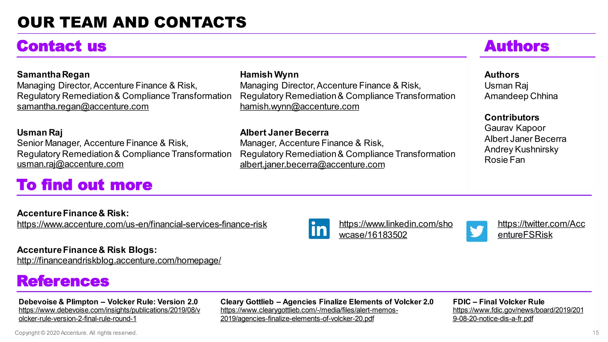 Copyright © 2020 Accenture. All rights reserved.
OUR TEAM AND CONTACTS
To find out more
Contact us
https://www.linkedin.com/sho
wcase/16183502
https://twitter.com/Acc
entureFSRisk
Hamish Wynn
Managing Director,Accenture Finance & Risk,
Regulatory Remediation& Compliance Transformation
hamish.wynn@accenture.com
Albert Janer Becerra
Manager, Accenture Finance & Risk,
Regulatory Remediation& Compliance Transformation
albert.janer.becerra@accenture.com
SamanthaRegan
Managing Director,Accenture Finance & Risk,
Regulatory Remediation& Compliance Transformation
samantha.regan@accenture.com
Usman Raj
Senior Manager, Accenture Finance & Risk,
Regulatory Remediation& Compliance Transformation
usman.raj@accenture.com
AccentureFinance& Risk:
https://www.accenture.com/us-en/financial-services-finance-risk
AccentureFinance& Risk Blogs:
http://financeandriskblog.accenture.com/homepage/
15
Authors
Usman Raj
Amandeep Chhina
Contributors
Gaurav Kapoor
Albert Janer Becerra
Andrey Kushnirsky
Rosie Fan
Authors
References
Debevoise & Plimpton – Volcker Rule: Version 2.0
https://www.debevoise.com/insights/publications/2019/08/v
olcker-rule-version-2-final-rule-round-1
Cleary Gottlieb – Agencies Finalize Elements of Volcker 2.0
https://www.clearygottlieb.com/-/media/files/alert-memos-
2019/agencies-finalize-elements-of-volcker-20.pdf
FDIC – Final Volcker Rule
https://www.fdic.gov/news/board/2019/201
9-08-20-notice-dis-a-fr.pdf
 