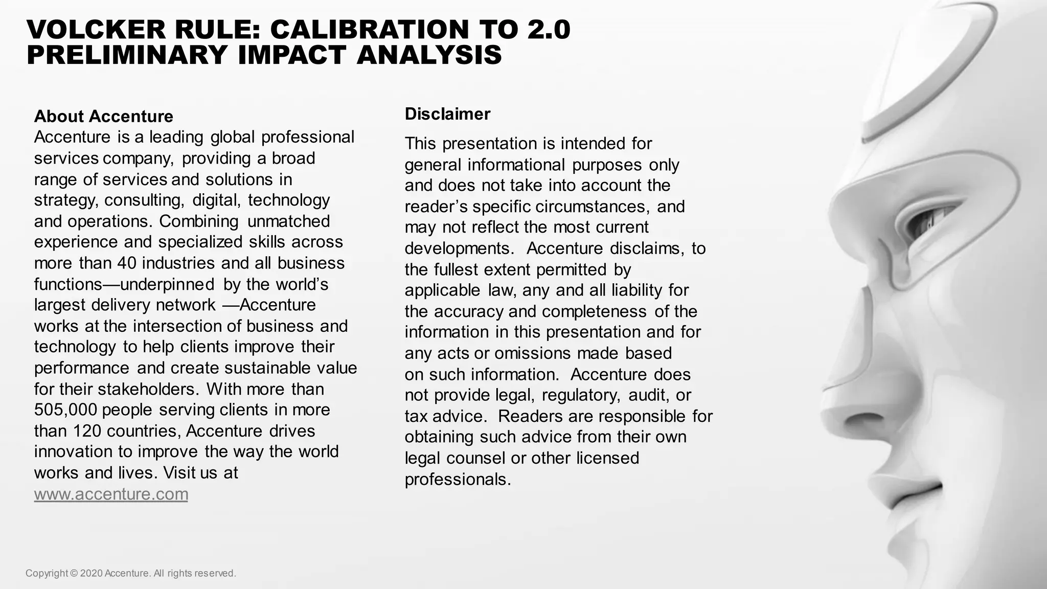 Copyright © 2020 Accenture. All rights reserved.Copyright © 2020 Accenture. All rights reserved.
VOLCKER RULE: CALIBRATION TO 2.0
PRELIMINARY IMPACT ANALYSIS
About Accenture
Accenture is a leading global professional
services company, providing a broad
range of services and solutions in
strategy, consulting, digital, technology
and operations. Combining unmatched
experience and specialized skills across
more than 40 industries and all business
functions—underpinned by the world’s
largest delivery network —Accenture
works at the intersection of business and
technology to help clients improve their
performance and create sustainable value
for their stakeholders. With more than
505,000 people serving clients in more
than 120 countries, Accenture drives
innovation to improve the way the world
works and lives. Visit us at
www.accenture.com
Disclaimer
This presentation is intended for
general informational purposes only
and does not take into account the
reader’s specific circumstances, and
may not reflect the most current
developments. Accenture disclaims, to
the fullest extent permitted by
applicable law, any and all liability for
the accuracy and completeness of the
information in this presentation and for
any acts or omissions made based
on such information. Accenture does
not provide legal, regulatory, audit, or
tax advice. Readers are responsible for
obtaining such advice from their own
legal counsel or other licensed
professionals.
 