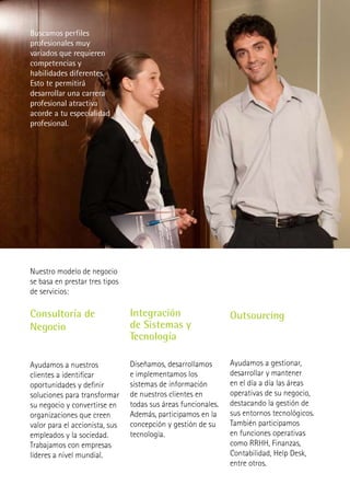 Buscamos perfiles
profesionales muy
variados que requieren
competencias y
habilidades diferentes.
Esto te permitirá
desarrollar una carrera
profesional atractiva
acorde a tu especialidad
profesional.




Nuestro modelo de negocio
se basa en prestar tres tipos
de servicios:

Consultoría de                  Integración                    Outsourcing
Negocio                         de Sistemas y
                                Tecnología

Ayudamos a nuestros             Diseñamos, desarrollamos       Ayudamos a gestionar,
clientes a identificar          e implementamos los            desarrollar y mantener
oportunidades y definir         sistemas de información        en el día a día las áreas
soluciones para transformar     de nuestros clientes en        operativas de su negocio,
su negocio y convertirse en     todas sus áreas funcionales.   destacando la gestión de
organizaciones que creen        Además, participamos en la     sus entornos tecnológicos.
valor para el accionista, sus   concepción y gestión de su     También participamos
empleados y la sociedad.        tecnología.                    en funciones operativas
Trabajamos con empresas                                        como RRHH, Finanzas,
líderes a nivel mundial.                                       Contabilidad, Help Desk,
                                                               entre otros.
 