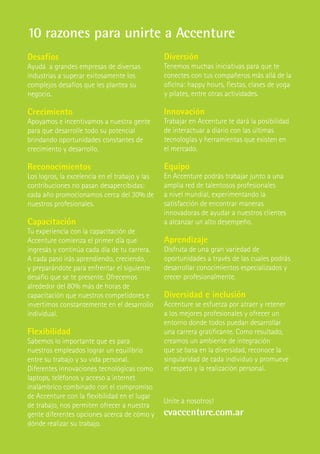 10 razones para unirte a Accenture
Desafíos                                        Diversión
Ayudá a grandes empresas de diversas            Tenemos muchas iniciativas para que te
industrias a superar exitosamente los           conectes con tus compañeros más allá de la
complejos desafíos que les plantea su           oficina: happy hours, fiestas, clases de yoga
negocio.                                        y pilates, entre otras actividades.

Crecimiento                                     Innovación
Apoyamos e incentivamos a nuestra gente         Trabajar en Accenture te dará la posibilidad
para que desarrolle todo su potencial           de interactuar a diario con las últimas
brindando oportunidades constantes de           tecnologías y herramientas que existen en
crecimiento y desarrollo.                       el mercado.

Reconocimientos                                 Equipo
Los logros, la excelencia en el trabajo y las   En Accenture podrás trabajar junto a una
contribuciones no pasan desapercibidas:         amplia red de talentosos profesionales
cada año promocionamos cerca del 30% de         a nivel mundial, experimentando la
nuestros profesionales.                         satisfacción de encontrar maneras
                                                innovadoras de ayudar a nuestros clientes
Capacitación                                    a alcanzar un alto desempeño.
Tu experiencia con la capacitación de
Accenture comienza el primer día que            Aprendizaje
ingresás y continúa cada día de tu carrera.     Disfruta de una gran variedad de
A cada paso irás aprendiendo, creciendo,        oportunidades a través de las cuales podrás
y preparándote para enfrentar el siguiente      desarrollar conocimientos especializados y
desafío que se te presente. Ofrecemos           crecer profesionalmente.
alrededor del 80% más de horas de
capacitación que nuestros competidores e        Diversidad e inclusión
invertimos constantemente en el desarrollo      Accenture se esfuerza por atraer y retener
individual.                                     a los mejores profesionales y ofrecer un
                                                entorno donde todos puedan desarrollar
Flexibilidad                                    una carrera gratificante. Como resultado,
Sabemos lo importante que es para               creamos un ambiente de integración
nuestros empleados lograr un equilibrio         que se basa en la diversidad, reconoce la
entre su trabajo y su vida personal.            singularidad de cada individuo y promueve
Diferentes innovaciones tecnológicas como       el respeto y la realización personal.
laptops, teléfonos y acceso a internet
inalámbrico combinado con el compromiso
de Accenture con la flexibilidad en el lugar
                                                Unite a nosotros!
de trabajo, nos permiten ofrecer a nuestra
gente diferentes opciones acerca de cómo y      cvaccenture.com.ar
dónde realizar su trabajo.
 
