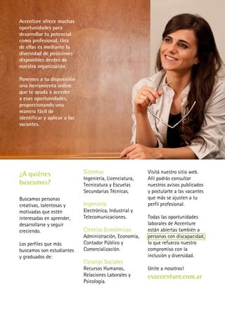 Accenture ofrece muchas
oportunidades para
desarrollar tu potencial
como profesional. Una
de ellas es mediante la
diversidad de posiciones
disponibles dentro de
nuestra organización.

Ponemos a tu disposición
una herramienta online
que te ayuda a acceder
a esas oportunidades,
proporcionando una
manera fácil de
identificar y aplicar a las
vacantes.




¿A quiénes                    Sistemas                    Visitá nuestro sitio web.
                              Ingeniería, Licenciatura,   Allí podrás consultar
buscamos?                     Tecnicatura y Escuelas      nuestros avisos publicados
                              Secundarias Técnicas.       y postularte a las vacantes
Buscamos personas                                         que más se ajusten a tu
creativas, talentosas y       Ingeniería                  perfil profesional.
motivadas que estén           Electrónica, Industrial y
interesadas en aprender,      Telecomunicaciones.         Todas las oportunidades
desarrollarse y seguir                                    laborales de Accenture
creciendo.                    Ciencias Económicas         están abiertas también a
                              Administración, Economía,   personas con discapacidad,
Los perfiles que más          Contador Público y          lo que refuerza nuestro
buscamos son estudiantes      Comercialización.           compromiso con la
y graduados de:                                           inclusión y diversidad.
                              Ciencias Sociales
                              Recursos Humanos,           Unite a nosotros!
                              Relaciones Laborales y      cvaccenture.com.ar
                              Psicología.
 