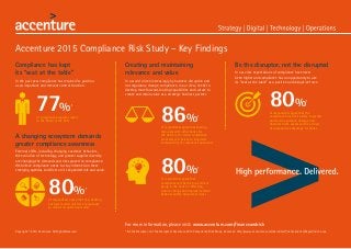 Accenture 2015 Compliance Risk Study – Key Findings
Compliance has kept
its “seat at the table”
In the past year compliance has retained its position
as an important and relevant control function.
of compliance programs report
to the Board or the CEO
A changing ecosystem demands
greater compliance awareness
External shifts, including changing customer behaviors,
the evolution of technology, and greater supplier diversity
are changing the demands and risks placed on compliance.
We believe compliance needs to stay informed on these
emerging agendas to deliver on its expanded role and value.
Creating and maintaining
relevance and value
In a world driven increasingly by business disruption and
not regulatory change, compliance, in our view, needs to
develop more forward-looking capabilities and culture to
create and retain value as a strategic business partner.
* Be the Disruptor, not the Disrupted: Accenture 2015 Compliance Risk Study. Access at: http://www.accenture.com/microsites/financeandrisk/Pages/index.aspx
of respondents agree that new banking
business models will force compliance
to rethink its operating model
77%*
of respondents agree that sharing
resources with other banks for
the delivery of certain compliance
processes will be key to long-term
sustainability of compliance operations
86%*
80%*
of respondents agree that
compliance will be the pre-eminent
group in the bank for effecting
culture change and improved ethical
behavior within financial services
80%*
Be the disruptor, not the disrupted
In our view expectations of compliance have never
been higher and compliance has an opportunity to use
its “seat at the table” as a positive and disruptive force.
of respondents agree that the
compliance function’s ability to predict
and avoid reputation damage and
financial crime events will be a driver
of competitive advantage for banks
80%*
Copyright © 2015 Accenture. All Rights Reserved.
For more information, please visit: www.accenture.com/financeandrisk
 