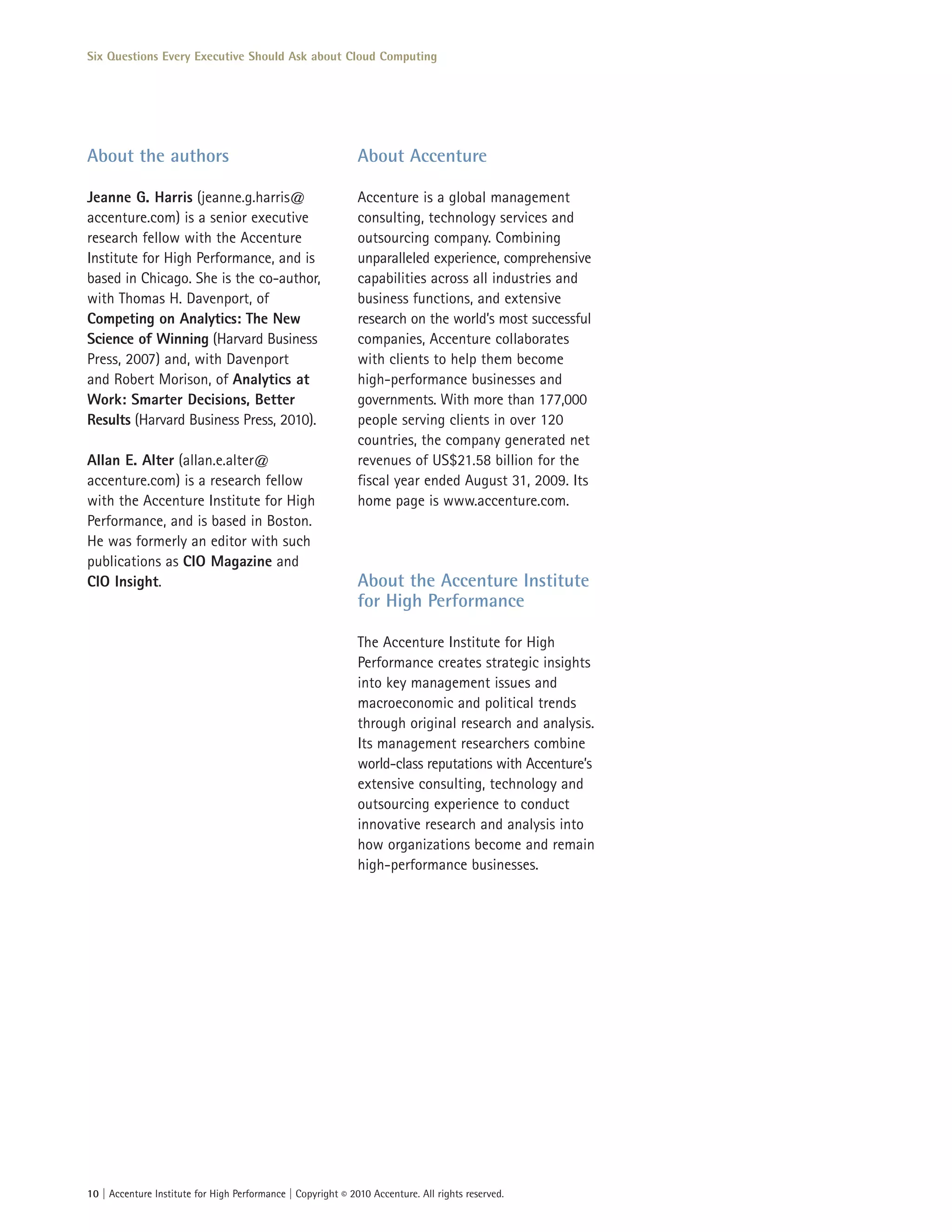 Six Questions Every Executive Should Ask about Cloud Computing




About the authors                                             About Accenture

Jeanne G. Harris (jeanne.g.harris@                            Accenture is a global management
accenture.com) is a senior executive                          consulting, technology services and
research fellow with the Accenture                            outsourcing company. Combining
Institute for High Performance, and is                        unparalleled experience, comprehensive
based in Chicago. She is the co-author,                       capabilities across all industries and
with Thomas H. Davenport, of                                  business functions, and extensive
Competing on Analytics: The New                               research on the world’s most successful
Science of Winning (Harvard Business                          companies, Accenture collaborates
Press, 2007) and, with Davenport                              with clients to help them become
and Robert Morison, of Analytics at                           high-performance businesses and
Work: Smarter Decisions, Better                               governments. With more than 177,000
Results (Harvard Business Press, 2010).                       people serving clients in over 120
                                                              countries, the company generated net
Allan E. Alter (allan.e.alter@                                revenues of US$21.58 billion for the
accenture.com) is a research fellow                           fiscal year ended August 31, 2009. Its
with the Accenture Institute for High                         home page is www.accenture.com.
Performance, and is based in Boston.
He was formerly an editor with such
publications as CIO Magazine and
CIO Insight.                                                  About the Accenture Institute
                                                              for High Performance

                                                              The Accenture Institute for High
                                                              Performance creates strategic insights
                                                              into key management issues and
                                                              macroeconomic and political trends
                                                              through original research and analysis.
                                                              Its management researchers combine
                                                              world-class reputations with Accenture’s
                                                              extensive consulting, technology and
                                                              outsourcing experience to conduct
                                                              innovative research and analysis into
                                                              how organizations become and remain
                                                              high-performance businesses.




10 | Accenture Institute for High Performance | Copyright © 2010 Accenture. All rights reserved.
 