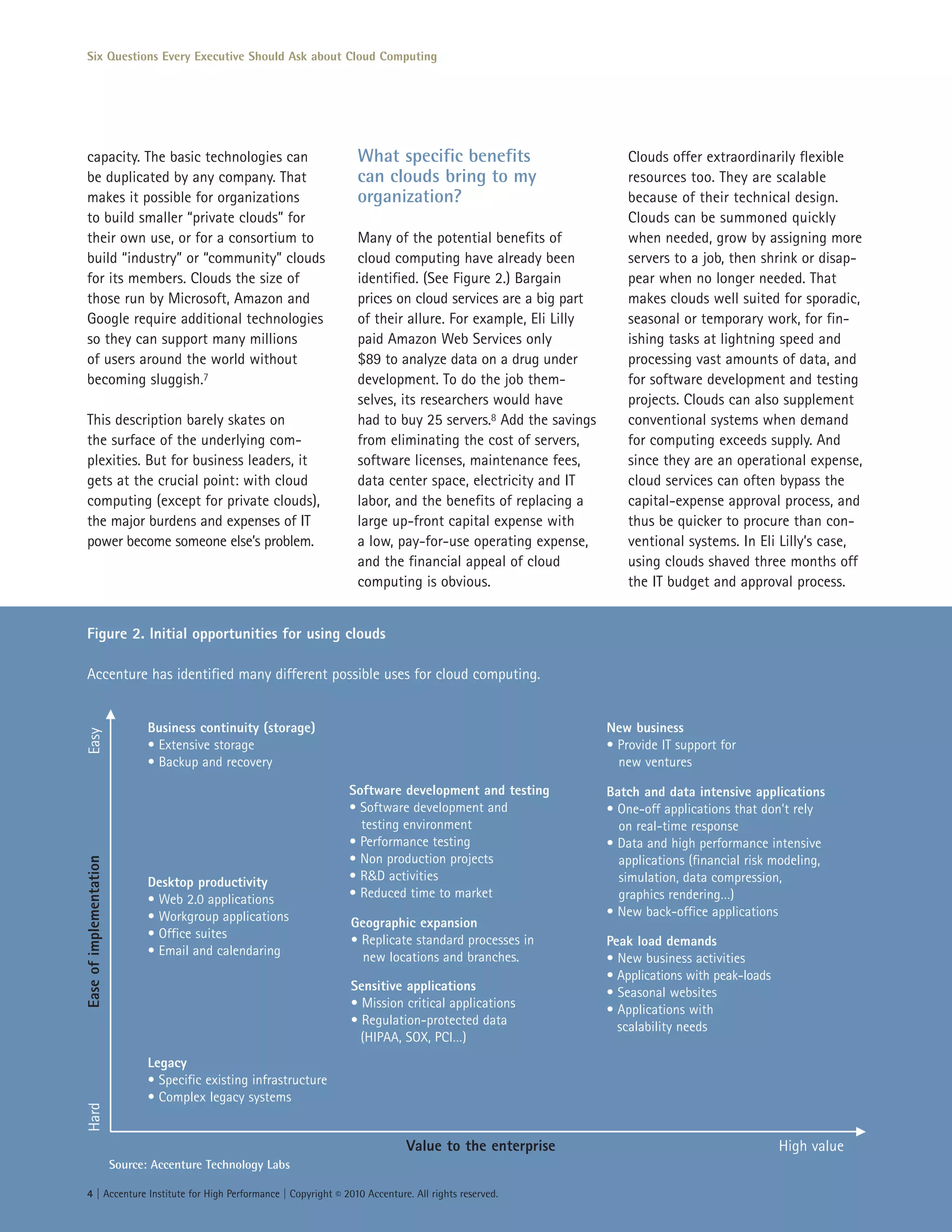 Six Questions Every Executive Should Ask about Cloud Computing




capacity. The basic technologies can                                  What specific benefits                       Clouds offer extraordinarily flexible
be duplicated by any company. That                                    can clouds bring to my                       resources too. They are scalable
makes it possible for organizations                                   organization?                                because of their technical design.
to build smaller “private clouds” for                                                                              Clouds can be summoned quickly
their own use, or for a consortium to                                 Many of the potential benefits of            when needed, grow by assigning more
build “industry” or “community” clouds                                cloud computing have already been            servers to a job, then shrink or disap-
for its members. Clouds the size of                                   identified. (See Figure 2.) Bargain          pear when no longer needed. That
those run by Microsoft, Amazon and                                    prices on cloud services are a big part      makes clouds well suited for sporadic,
Google require additional technologies                                of their allure. For example, Eli Lilly      seasonal or temporary work, for fin-
so they can support many millions                                     paid Amazon Web Services only                ishing tasks at lightning speed and
of users around the world without                                     $89 to analyze data on a drug under          processing vast amounts of data, and
becoming sluggish.7                                                   development. To do the job them-             for software development and testing
                                                                      selves, its researchers would have           projects. Clouds can also supplement
This description barely skates on                                     had to buy 25 servers.8 Add the savings      conventional systems when demand
the surface of the underlying com-                                    from eliminating the cost of servers,        for computing exceeds supply. And
plexities. But for business leaders, it                               software licenses, maintenance fees,         since they are an operational expense,
gets at the crucial point: with cloud                                 data center space, electricity and IT        cloud services can often bypass the
computing (except for private clouds),                                labor, and the benefits of replacing a       capital-expense approval process, and
the major burdens and expenses of IT                                  large up-front capital expense with          thus be quicker to procure than con-
power become someone else’s problem.                                  a low, pay-for-use operating expense,        ventional systems. In Eli Lilly’s case,
                                                                      and the financial appeal of cloud            using clouds shaved three months off
                                                                      computing is obvious.                        the IT budget and approval process.


Figure 2. Initial opportunities for using clouds

Accenture has identified many different possible uses for cloud computing.


                                Business continuity (storage)                                                   New business
Easy




                                • Extensive storage                                                             • Provide IT support for
                                • Backup and recovery                                                             new ventures

                                                                     Software development and testing           Batch and data intensive applications
                                                                     • Software development and                 • One-off applications that don’t rely
                                                                       testing environment                        on real-time response
                                                                     • Performance testing                      • Data and high performance intensive
                                                                     • Non production projects                    applications (financial risk modeling,
Ease of implementation




                                Desktop productivity                 • R&D activities                             simulation, data compression,
                                • Web 2.0 applications               • Reduced time to market                     graphics rendering…)
                                • Workgroup applications                                                        • New back-office applications
                                                                     Geographic expansion
                                • Office suites                      • Replicate standard processes in          Peak load demands
                                • Email and calendaring                new locations and branches.              • New business activities
                                                                                                                • Applications with peak-loads
                                                                     Sensitive applications                     • Seasonal websites
                                                                     • Mission critical applications            • Applications with
                                                                     • Regulation-protected data                  scalability needs
                                                                       (HIPAA, SOX, PCI…)
                                Legacy
                                • Specific existing infrastructure
                                • Complex legacy systems
Hard




                                                                               Value to the enterprise                                           High value
                         Source: Accenture Technology Labs

4 | Accenture Institute for High Performance | Copyright © 2010 Accenture. All rights reserved.
 
