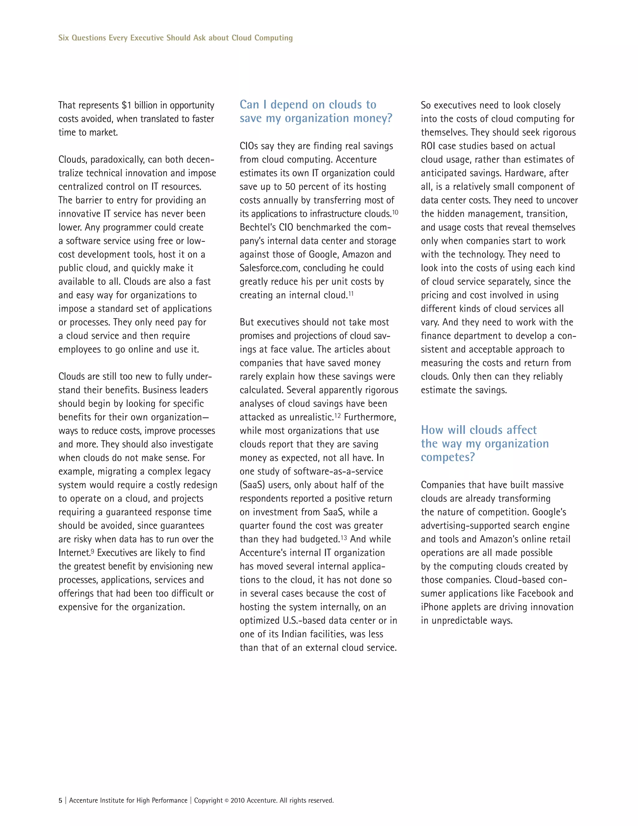 Six Questions Every Executive Should Ask about Cloud Computing




That represents $1 billion in opportunity                     Can I depend on clouds to                      So executives need to look closely
costs avoided, when translated to faster                      save my organization money?                    into the costs of cloud computing for
time to market.                                                                                              themselves. They should seek rigorous
                                                              CIOs say they are finding real savings         ROI case studies based on actual
Clouds, paradoxically, can both decen-                        from cloud computing. Accenture                cloud usage, rather than estimates of
tralize technical innovation and impose                       estimates its own IT organization could        anticipated savings. Hardware, after
centralized control on IT resources.                          save up to 50 percent of its hosting           all, is a relatively small component of
The barrier to entry for providing an                         costs annually by transferring most of         data center costs. They need to uncover
innovative IT service has never been                          its applications to infrastructure clouds.10   the hidden management, transition,
lower. Any programmer could create                            Bechtel’s CIO benchmarked the com-             and usage costs that reveal themselves
a software service using free or low-                         pany’s internal data center and storage        only when companies start to work
cost development tools, host it on a                          against those of Google, Amazon and            with the technology. They need to
public cloud, and quickly make it                             Salesforce.com, concluding he could            look into the costs of using each kind
available to all. Clouds are also a fast                      greatly reduce his per unit costs by           of cloud service separately, since the
and easy way for organizations to                             creating an internal cloud.11                  pricing and cost involved in using
impose a standard set of applications                                                                        different kinds of cloud services all
or processes. They only need pay for                          But executives should not take most            vary. And they need to work with the
a cloud service and then require                              promises and projections of cloud sav-         finance department to develop a con-
employees to go online and use it.                            ings at face value. The articles about         sistent and acceptable approach to
                                                              companies that have saved money                measuring the costs and return from
Clouds are still too new to fully under-                      rarely explain how these savings were          clouds. Only then can they reliably
stand their benefits. Business leaders                        calculated. Several apparently rigorous        estimate the savings.
should begin by looking for specific                          analyses of cloud savings have been
benefits for their own organization—                          attacked as unrealistic.12 Furthermore,
ways to reduce costs, improve processes                       while most organizations that use              How will clouds affect
and more. They should also investigate                        clouds report that they are saving             the way my organization
when clouds do not make sense. For                            money as expected, not all have. In            competes?
example, migrating a complex legacy                           one study of software-as-a-service
system would require a costly redesign                        (SaaS) users, only about half of the           Companies that have built massive
to operate on a cloud, and projects                           respondents reported a positive return         clouds are already transforming
requiring a guaranteed response time                          on investment from SaaS, while a               the nature of competition. Google’s
should be avoided, since guarantees                           quarter found the cost was greater             advertising-supported search engine
are risky when data has to run over the                       than they had budgeted.13 And while            and tools and Amazon’s online retail
Internet.9 Executives are likely to find                      Accenture’s internal IT organization           operations are all made possible
the greatest benefit by envisioning new                       has moved several internal applica-            by the computing clouds created by
processes, applications, services and                         tions to the cloud, it has not done so         those companies. Cloud-based con-
offerings that had been too difficult or                      in several cases because the cost of           sumer applications like Facebook and
expensive for the organization.                               hosting the system internally, on an           iPhone applets are driving innovation
                                                              optimized U.S.-based data center or in         in unpredictable ways.
                                                              one of its Indian facilities, was less
                                                              than that of an external cloud service.




5 | Accenture Institute for High Performance | Copyright © 2010 Accenture. All rights reserved.
 
