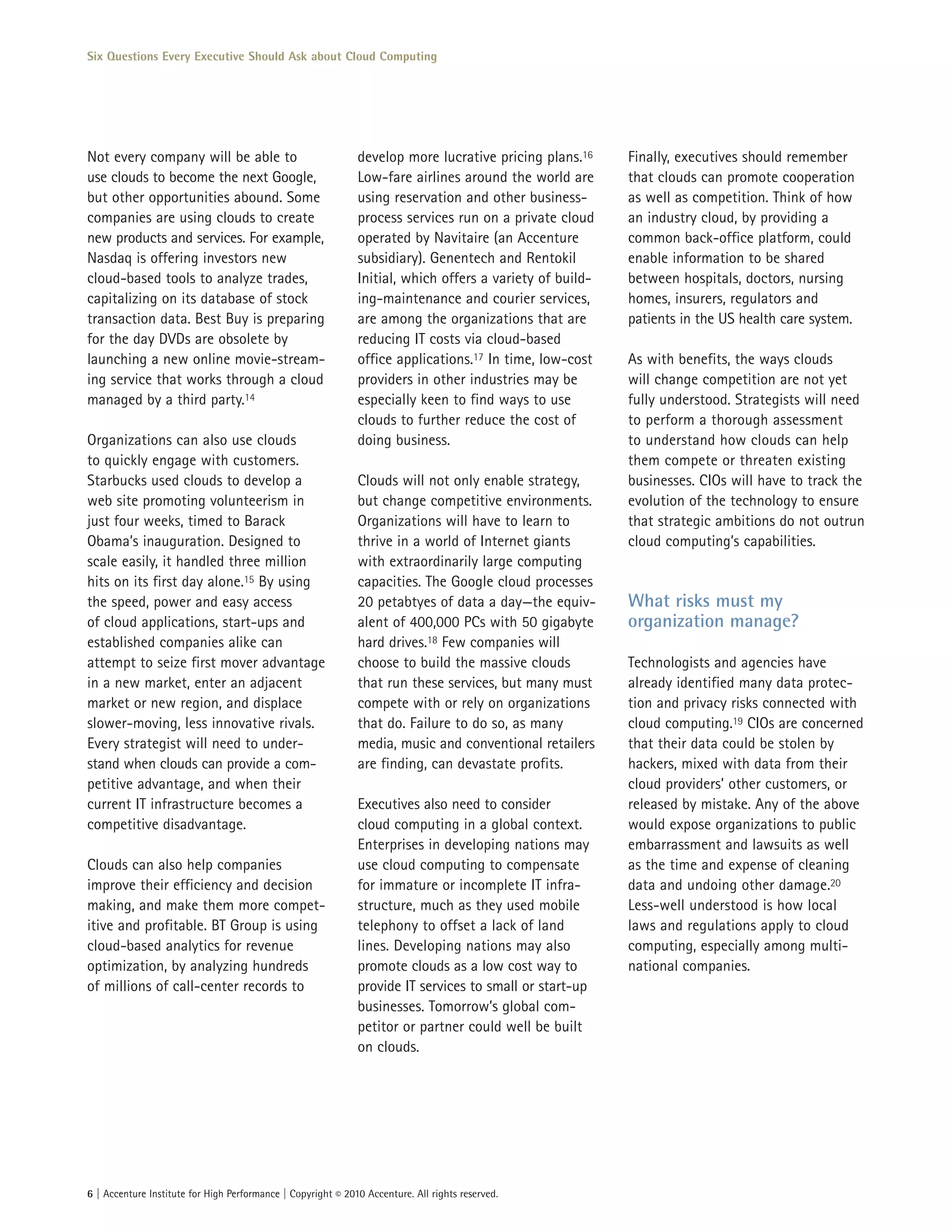 Six Questions Every Executive Should Ask about Cloud Computing




Not every company will be able to                             develop more lucrative pricing plans.16     Finally, executives should remember
use clouds to become the next Google,                         Low-fare airlines around the world are      that clouds can promote cooperation
but other opportunities abound. Some                          using reservation and other business-       as well as competition. Think of how
companies are using clouds to create                          process services run on a private cloud     an industry cloud, by providing a
new products and services. For example,                       operated by Navitaire (an Accenture         common back-office platform, could
Nasdaq is offering investors new                              subsidiary). Genentech and Rentokil         enable information to be shared
cloud-based tools to analyze trades,                          Initial, which offers a variety of build-   between hospitals, doctors, nursing
capitalizing on its database of stock                         ing-maintenance and courier services,       homes, insurers, regulators and
transaction data. Best Buy is preparing                       are among the organizations that are        patients in the US health care system.
for the day DVDs are obsolete by                              reducing IT costs via cloud-based
launching a new online movie-stream-                          office applications.17 In time, low-cost    As with benefits, the ways clouds
ing service that works through a cloud                        providers in other industries may be        will change competition are not yet
managed by a third party.14                                   especially keen to find ways to use         fully understood. Strategists will need
                                                              clouds to further reduce the cost of        to perform a thorough assessment
Organizations can also use clouds                             doing business.                             to understand how clouds can help
to quickly engage with customers.                                                                         them compete or threaten existing
Starbucks used clouds to develop a                            Clouds will not only enable strategy,       businesses. CIOs will have to track the
web site promoting volunteerism in                            but change competitive environments.        evolution of the technology to ensure
just four weeks, timed to Barack                              Organizations will have to learn to         that strategic ambitions do not outrun
Obama’s inauguration. Designed to                             thrive in a world of Internet giants        cloud computing’s capabilities.
scale easily, it handled three million                        with extraordinarily large computing
hits on its first day alone.15 By using                       capacities. The Google cloud processes
the speed, power and easy access                              20 petabtyes of data a day—the equiv-       What risks must my
of cloud applications, start-ups and                          alent of 400,000 PCs with 50 gigabyte       organization manage?
established companies alike can                               hard drives.18 Few companies will
attempt to seize first mover advantage                        choose to build the massive clouds          Technologists and agencies have
in a new market, enter an adjacent                            that run these services, but many must      already identified many data protec-
market or new region, and displace                            compete with or rely on organizations       tion and privacy risks connected with
slower-moving, less innovative rivals.                        that do. Failure to do so, as many          cloud computing.19 CIOs are concerned
Every strategist will need to under-                          media, music and conventional retailers     that their data could be stolen by
stand when clouds can provide a com-                          are finding, can devastate profits.         hackers, mixed with data from their
petitive advantage, and when their                                                                        cloud providers’ other customers, or
current IT infrastructure becomes a                           Executives also need to consider            released by mistake. Any of the above
competitive disadvantage.                                     cloud computing in a global context.        would expose organizations to public
                                                              Enterprises in developing nations may       embarrassment and lawsuits as well
Clouds can also help companies                                use cloud computing to compensate           as the time and expense of cleaning
improve their efficiency and decision                         for immature or incomplete IT infra-        data and undoing other damage.20
making, and make them more compet-                            structure, much as they used mobile         Less-well understood is how local
itive and profitable. BT Group is using                       telephony to offset a lack of land          laws and regulations apply to cloud
cloud-based analytics for revenue                             lines. Developing nations may also          computing, especially among multi-
optimization, by analyzing hundreds                           promote clouds as a low cost way to         national companies.
of millions of call-center records to                         provide IT services to small or start-up
                                                              businesses. Tomorrow’s global com-
                                                              petitor or partner could well be built
                                                              on clouds.




6 | Accenture Institute for High Performance | Copyright © 2010 Accenture. All rights reserved.
 
