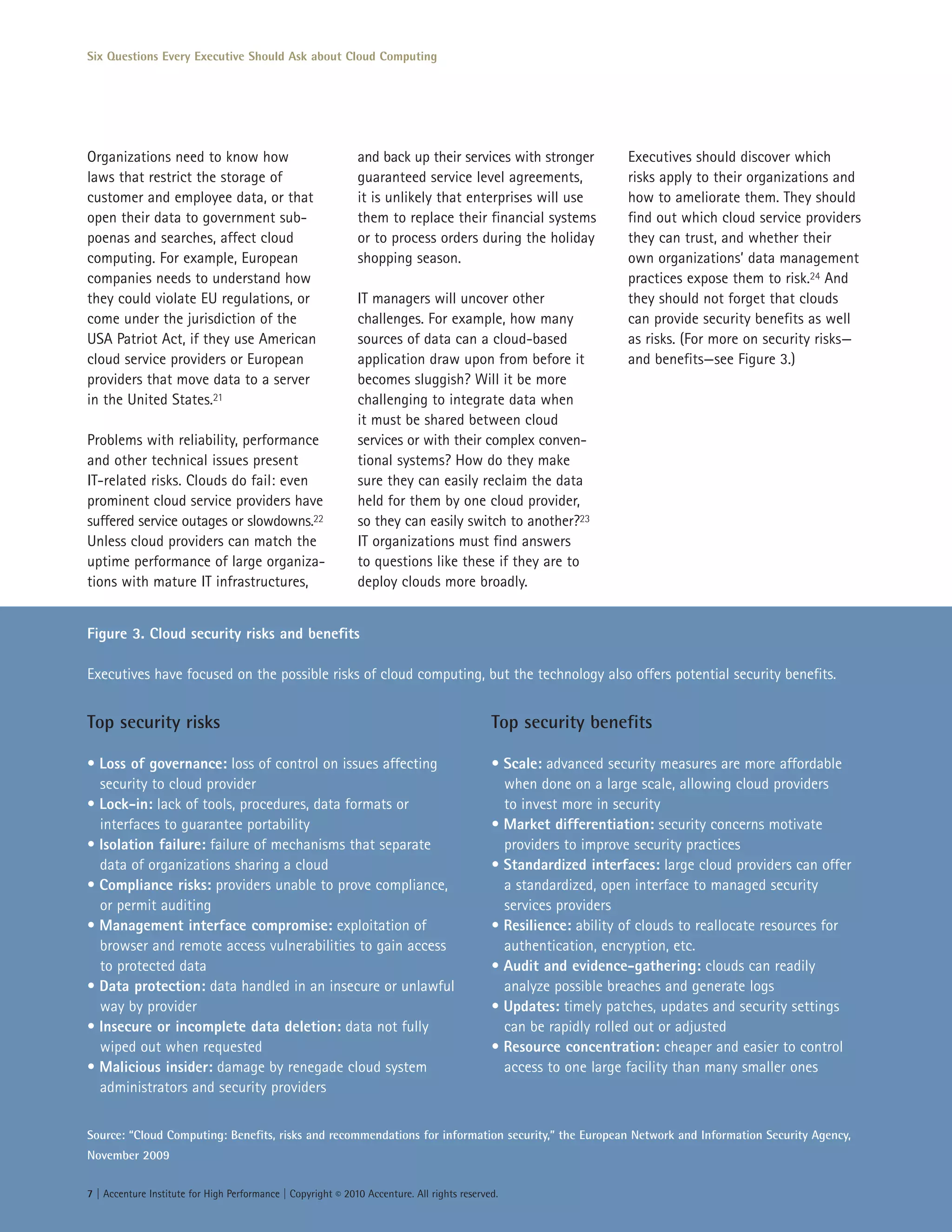 Six Questions Every Executive Should Ask about Cloud Computing




Organizations need to know how                                and back up their services with stronger             Executives should discover which
laws that restrict the storage of                             guaranteed service level agreements,                 risks apply to their organizations and
customer and employee data, or that                           it is unlikely that enterprises will use             how to ameliorate them. They should
open their data to government sub-                            them to replace their financial systems              find out which cloud service providers
poenas and searches, affect cloud                             or to process orders during the holiday              they can trust, and whether their
computing. For example, European                              shopping season.                                     own organizations’ data management
companies needs to understand how                                                                                  practices expose them to risk.24 And
they could violate EU regulations, or                         IT managers will uncover other                       they should not forget that clouds
come under the jurisdiction of the                            challenges. For example, how many                    can provide security benefits as well
USA Patriot Act, if they use American                         sources of data can a cloud-based                    as risks. (For more on security risks—
cloud service providers or European                           application draw upon from before it                 and benefits—see Figure 3.)
providers that move data to a server                          becomes sluggish? Will it be more
in the United States.21                                       challenging to integrate data when
                                                              it must be shared between cloud
Problems with reliability, performance                        services or with their complex conven-
and other technical issues present                            tional systems? How do they make
IT-related risks. Clouds do fail: even                        sure they can easily reclaim the data
prominent cloud service providers have                        held for them by one cloud provider,
suffered service outages or slowdowns.22                      so they can easily switch to another?23
Unless cloud providers can match the                          IT organizations must find answers
uptime performance of large organiza-                         to questions like these if they are to
tions with mature IT infrastructures,                         deploy clouds more broadly.


Figure 3. Cloud security risks and benefits

Executives have focused on the possible risks of cloud computing, but the technology also offers potential security benefits.


Top security risks                                                                           Top security benefits

• Loss of governance: loss of control on issues affecting                                    • Scale: advanced security measures are more affordable
  security to cloud provider                                                                   when done on a large scale, allowing cloud providers
• Lock-in: lack of tools, procedures, data formats or                                          to invest more in security
  interfaces to guarantee portability                                                        • Market differentiation: security concerns motivate
• Isolation failure: failure of mechanisms that separate                                       providers to improve security practices
  data of organizations sharing a cloud                                                      • Standardized interfaces: large cloud providers can offer
• Compliance risks: providers unable to prove compliance,                                      a standardized, open interface to managed security
  or permit auditing                                                                           services providers
• Management interface compromise: exploitation of                                           • Resilience: ability of clouds to reallocate resources for
  browser and remote access vulnerabilities to gain access                                     authentication, encryption, etc.
  to protected data                                                                          • Audit and evidence-gathering: clouds can readily
• Data protection: data handled in an insecure or unlawful                                     analyze possible breaches and generate logs
  way by provider                                                                            • Updates: timely patches, updates and security settings
• Insecure or incomplete data deletion: data not fully                                         can be rapidly rolled out or adjusted
  wiped out when requested                                                                   • Resource concentration: cheaper and easier to control
• Malicious insider: damage by renegade cloud system                                           access to one large facility than many smaller ones
  administrators and security providers


Source: “Cloud Computing: Benefits, risks and recommendations for information security,” the European Network and Information Security Agency,
November 2009


7 | Accenture Institute for High Performance | Copyright © 2010 Accenture. All rights reserved.
 