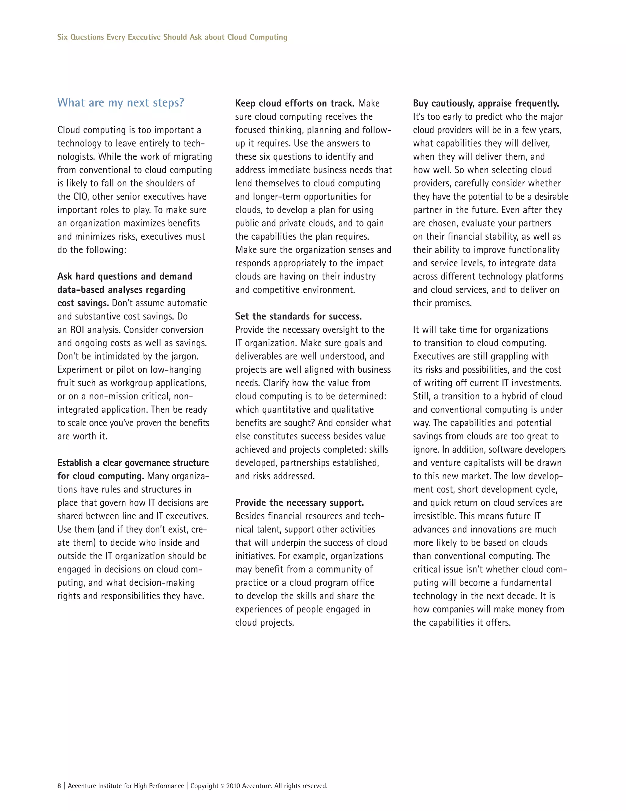 Six Questions Every Executive Should Ask about Cloud Computing




What are my next steps?                                       Keep cloud efforts on track. Make         Buy cautiously, appraise frequently.
                                                              sure cloud computing receives the         It’s too early to predict who the major
Cloud computing is too important a                            focused thinking, planning and follow-    cloud providers will be in a few years,
technology to leave entirely to tech-                         up it requires. Use the answers to        what capabilities they will deliver,
nologists. While the work of migrating                        these six questions to identify and       when they will deliver them, and
from conventional to cloud computing                          address immediate business needs that     how well. So when selecting cloud
is likely to fall on the shoulders of                         lend themselves to cloud computing        providers, carefully consider whether
the CIO, other senior executives have                         and longer-term opportunities for         they have the potential to be a desirable
important roles to play. To make sure                         clouds, to develop a plan for using       partner in the future. Even after they
an organization maximizes benefits                            public and private clouds, and to gain    are chosen, evaluate your partners
and minimizes risks, executives must                          the capabilities the plan requires.       on their financial stability, as well as
do the following:                                             Make sure the organization senses and     their ability to improve functionality
                                                              responds appropriately to the impact      and service levels, to integrate data
Ask hard questions and demand                                 clouds are having on their industry       across different technology platforms
data-based analyses regarding                                 and competitive environment.              and cloud services, and to deliver on
cost savings. Don’t assume automatic                                                                    their promises.
and substantive cost savings. Do                              Set the standards for success.
an ROI analysis. Consider conversion                          Provide the necessary oversight to the    It will take time for organizations
and ongoing costs as well as savings.                         IT organization. Make sure goals and      to transition to cloud computing.
Don’t be intimidated by the jargon.                           deliverables are well understood, and     Executives are still grappling with
Experiment or pilot on low-hanging                            projects are well aligned with business   its risks and possibilities, and the cost
fruit such as workgroup applications,                         needs. Clarify how the value from         of writing off current IT investments.
or on a non-mission critical, non-                            cloud computing is to be determined:      Still, a transition to a hybrid of cloud
integrated application. Then be ready                         which quantitative and qualitative        and conventional computing is under
to scale once you’ve proven the benefits                      benefits are sought? And consider what    way. The capabilities and potential
are worth it.                                                 else constitutes success besides value    savings from clouds are too great to
                                                              achieved and projects completed: skills   ignore. In addition, software developers
Establish a clear governance structure                        developed, partnerships established,      and venture capitalists will be drawn
for cloud computing. Many organiza-                           and risks addressed.                      to this new market. The low develop-
tions have rules and structures in                                                                      ment cost, short development cycle,
place that govern how IT decisions are                        Provide the necessary support.            and quick return on cloud services are
shared between line and IT executives.                        Besides financial resources and tech-     irresistible. This means future IT
Use them (and if they don’t exist, cre-                       nical talent, support other activities    advances and innovations are much
ate them) to decide who inside and                            that will underpin the success of cloud   more likely to be based on clouds
outside the IT organization should be                         initiatives. For example, organizations   than conventional computing. The
engaged in decisions on cloud com-                            may benefit from a community of           critical issue isn’t whether cloud com-
puting, and what decision-making                              practice or a cloud program office        puting will become a fundamental
rights and responsibilities they have.                        to develop the skills and share the       technology in the next decade. It is
                                                              experiences of people engaged in          how companies will make money from
                                                              cloud projects.                           the capabilities it offers.




8 | Accenture Institute for High Performance | Copyright © 2010 Accenture. All rights reserved.
 