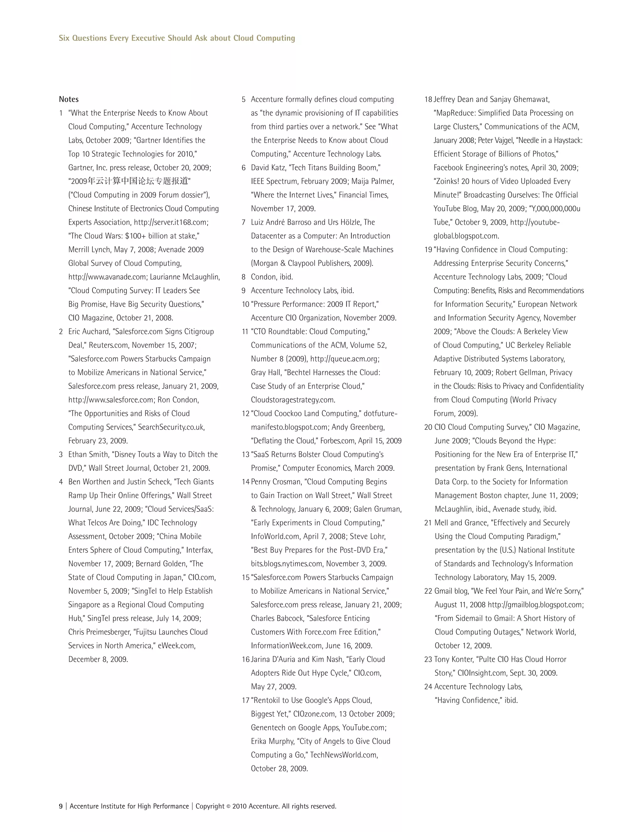 Six Questions Every Executive Should Ask about Cloud Computing




Notes                                                         5 Accenture formally defines cloud computing           18 Jeffrey Dean and Sanjay Ghemawat,
1 “What the Enterprise Needs to Know About                       as “the dynamic provisioning of IT capabilities        “MapReduce: Simplified Data Processing on
   Cloud Computing,” Accenture Technology                        from third parties over a network.” See “What          Large Clusters,” Communications of the ACM,
   Labs, October 2009; “Gartner Identifies the                   the Enterprise Needs to Know about Cloud               January 2008; Peter Vajgel, “Needle in a Haystack:
   Top 10 Strategic Technologies for 2010,”                      Computing,” Accenture Technology Labs.                 Efficient Storage of Billions of Photos,”
   Gartner, Inc. press release, October 20, 2009;             6 David Katz, “Tech Titans Building Boom,”                Facebook Engineering’s notes, April 30, 2009;
   “2009年云        算中国              题     道”                      IEEE Spectrum, February 2009; Maija Palmer,            “Zoinks! 20 hours of Video Uploaded Every
   (“Cloud Computing in 2009 Forum dossier”),                    “Where the Internet Lives,” Financial Times,           Minute!” Broadcasting Ourselves: The Official
   Chinese Institute of Electronics Cloud Computing              November 17, 2009.                                     YouTube Blog, May 20, 2009; “Y,000,000,000u
   Experts Association, http://server.it168.com;              7 Luiz André Barroso and Urs Hölzle, The                  Tube,” October 9, 2009, http://youtube-
   “The Cloud Wars: $100+ billion at stake,”                     Datacenter as a Computer: An Introduction              global.blogspot.com.
   Merrill Lynch, May 7, 2008; Avenade 2009                      to the Design of Warehouse-Scale Machines           19 “Having Confidence in Cloud Computing:
   Global Survey of Cloud Computing,                             (Morgan & Claypool Publishers, 2009).                  Addressing Enterprise Security Concerns,”
   http://www.avanade.com; Laurianne McLaughlin,              8 Condon, ibid.                                           Accenture Technology Labs, 2009; “Cloud
   “Cloud Computing Survey: IT Leaders See                    9 Accenture Technolocy Labs, ibid.                        Computing: Benefits, Risks and Recommendations
   Big Promise, Have Big Security Questions,”                 10 “Pressure Performance: 2009 IT Report,”                for Information Security,” European Network
   CIO Magazine, October 21, 2008.                               Accenture CIO Organization, November 2009.             and Information Security Agency, November
2 Eric Auchard, “Salesforce.com Signs Citigroup               11 “CTO Roundtable: Cloud Computing,”                     2009; “Above the Clouds: A Berkeley View
   Deal,” Reuters.com, November 15, 2007;                        Communications of the ACM, Volume 52,                  of Cloud Computing,” UC Berkeley Reliable
   “Salesforce.com Powers Starbucks Campaign                     Number 8 (2009), http://queue.acm.org;                 Adaptive Distributed Systems Laboratory,
   to Mobilize Americans in National Service,”                   Gray Hall, “Bechtel Harnesses the Cloud:               February 10, 2009; Robert Gellman, Privacy
   Salesforce.com press release, January 21, 2009,               Case Study of an Enterprise Cloud,”                    in the Clouds: Risks to Privacy and Confidentiality
   http://www.salesforce.com; Ron Condon,                        Cloudstoragestrategy.com.                              from Cloud Computing (World Privacy
   “The Opportunities and Risks of Cloud                      12 “Cloud Coockoo Land Computing,” dotfuture-             Forum, 2009).
   Computing Services,” SearchSecurity.co.uk,                    manifesto.blogspot.com; Andy Greenberg,             20 CIO Cloud Computing Survey,” CIO Magazine,
   February 23, 2009.                                            “Deflating the Cloud,” Forbes.com, April 15, 2009      June 2009; “Clouds Beyond the Hype:
3 Ethan Smith, “Disney Touts a Way to Ditch the               13 “SaaS Returns Bolster Cloud Computing’s                Positioning for the New Era of Enterprise IT,”
   DVD,” Wall Street Journal, October 21, 2009.                  Promise,” Computer Economics, March 2009.              presentation by Frank Gens, International
4 Ben Worthen and Justin Scheck, “Tech Giants                 14 Penny Crosman, “Cloud Computing Begins                 Data Corp. to the Society for Information
   Ramp Up Their Online Offerings,” Wall Street                  to Gain Traction on Wall Street,” Wall Street          Management Boston chapter, June 11, 2009;
   Journal, June 22, 2009; “Cloud Services/SaaS:                 & Technology, January 6, 2009; Galen Gruman,           McLaughlin, ibid., Avenade study, ibid.
   What Telcos Are Doing,” IDC Technology                        “Early Experiments in Cloud Computing,”             21 Mell and Grance, “Effectively and Securely
   Assessment, October 2009; “China Mobile                       InfoWorld.com, April 7, 2008; Steve Lohr,              Using the Cloud Computing Paradigm,”
   Enters Sphere of Cloud Computing,” Interfax,                  “Best Buy Prepares for the Post-DVD Era,”              presentation by the (U.S.) National Institute
   November 17, 2009; Bernard Golden, “The                       bits.blogs.nytimes.com, November 3, 2009.              of Standards and Technology’s Information
   State of Cloud Computing in Japan,” CIO.com,               15 “Salesforce.com Powers Starbucks Campaign              Technology Laboratory, May 15, 2009.
   November 5, 2009; “SingTel to Help Establish                  to Mobilize Americans in National Service,”         22 Gmail blog, “We Feel Your Pain, and We’re Sorry,”
   Singapore as a Regional Cloud Computing                       Salesforce.com press release, January 21, 2009;        August 11, 2008 http://gmailblog.blogspot.com;
   Hub,” SingTel press release, July 14, 2009;                   Charles Babcock, “Salesforce Enticing                  “From Sidemail to Gmail: A Short History of
   Chris Preimesberger, “Fujitsu Launches Cloud                  Customers With Force.com Free Edition,”                Cloud Computing Outages,” Network World,
   Services in North America,” eWeek.com,                        InformationWeek.com, June 16, 2009.                    October 12, 2009.
   December 8, 2009.                                          16 Jarina D’Auria and Kim Nash, “Early Cloud           23 Tony Konter, “Pulte CIO Has Cloud Horror
                                                                 Adopters Ride Out Hype Cycle,” CIO.com,                Story,” CIOInsight.com, Sept. 30, 2009.
                                                                 May 27, 2009.                                       24 Accenture Technology Labs,
                                                              17 “Rentokil to Use Google’s Apps Cloud,                  “Having Confidence,” ibid.
                                                                 Biggest Yet,” CIOzone.com, 13 October 2009;
                                                                 Genentech on Google Apps, YouTube.com;
                                                                 Erika Murphy, “City of Angels to Give Cloud
                                                                 Computing a Go,” TechNewsWorld.com,
                                                                 October 28, 2009.



9 | Accenture Institute for High Performance | Copyright © 2010 Accenture. All rights reserved.
 