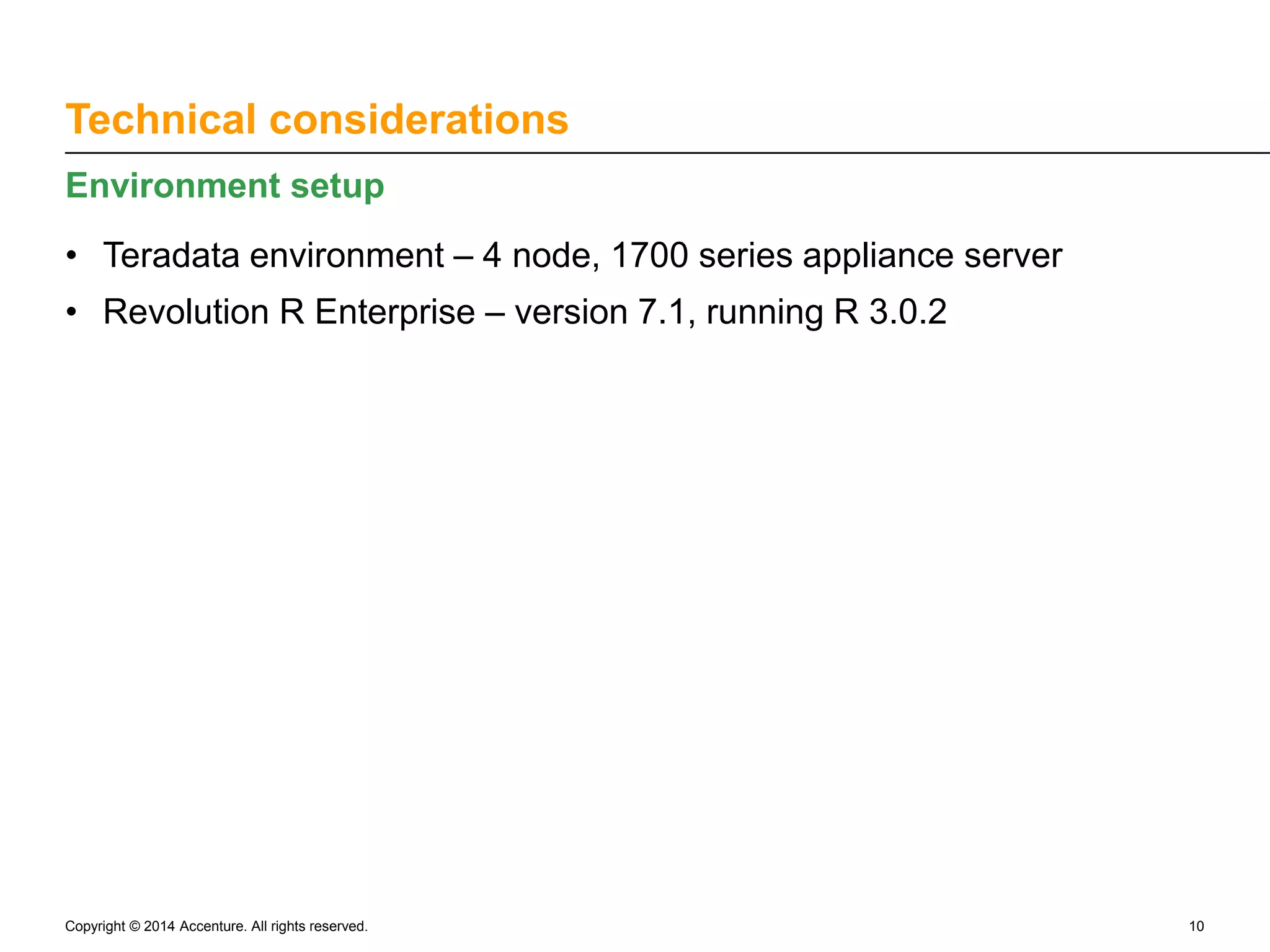 Technical considerations Environment setup • Teradata environment – 4 node, 1700 series appliance server • Revolution R Enterprise – version 7.1, running R 3.0.2 Copyright © 2014 Accenture. All rights reserved. 10 