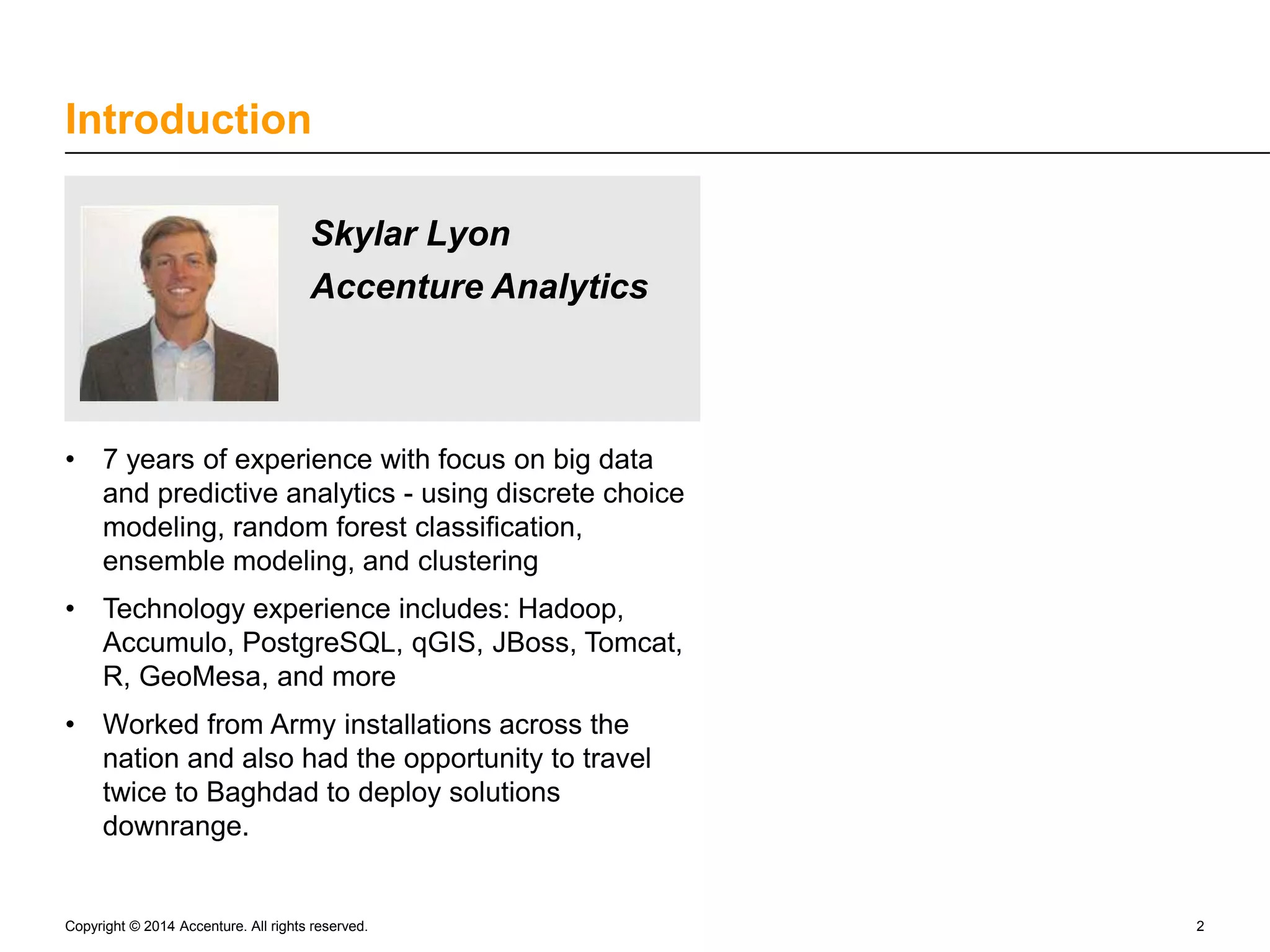 Introduction Skylar Lyon Accenture Analytics • 7 years of experience with focus on big data and predictive analytics - using discrete choice modeling, random forest classification, ensemble modeling, and clustering • Technology experience includes: Hadoop, Accumulo, PostgreSQL, qGIS, JBoss, Tomcat, R, GeoMesa, and more • Worked from Army installations across the nation and also had the opportunity to travel twice to Baghdad to deploy solutions downrange. Copyright © 2014 Accenture. All rights reserved. 2 