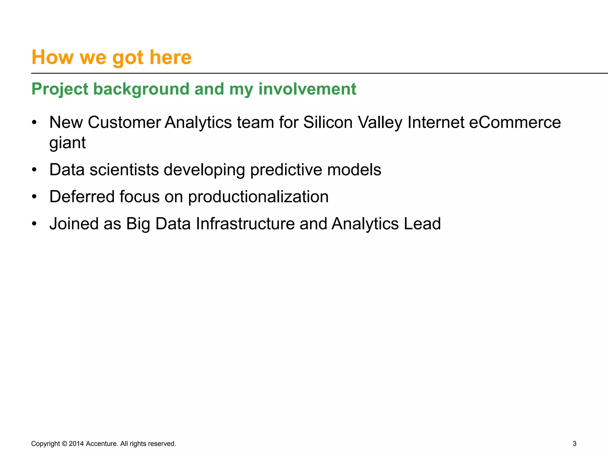 How we got here Project background and my involvement • New Customer Analytics team for Silicon Valley Internet eCommerce giant • Data scientists developing predictive models • Deferred focus on productionalization • Joined as Big Data Infrastructure and Analytics Lead Copyright © 2014 Accenture. All rights reserved. 3 