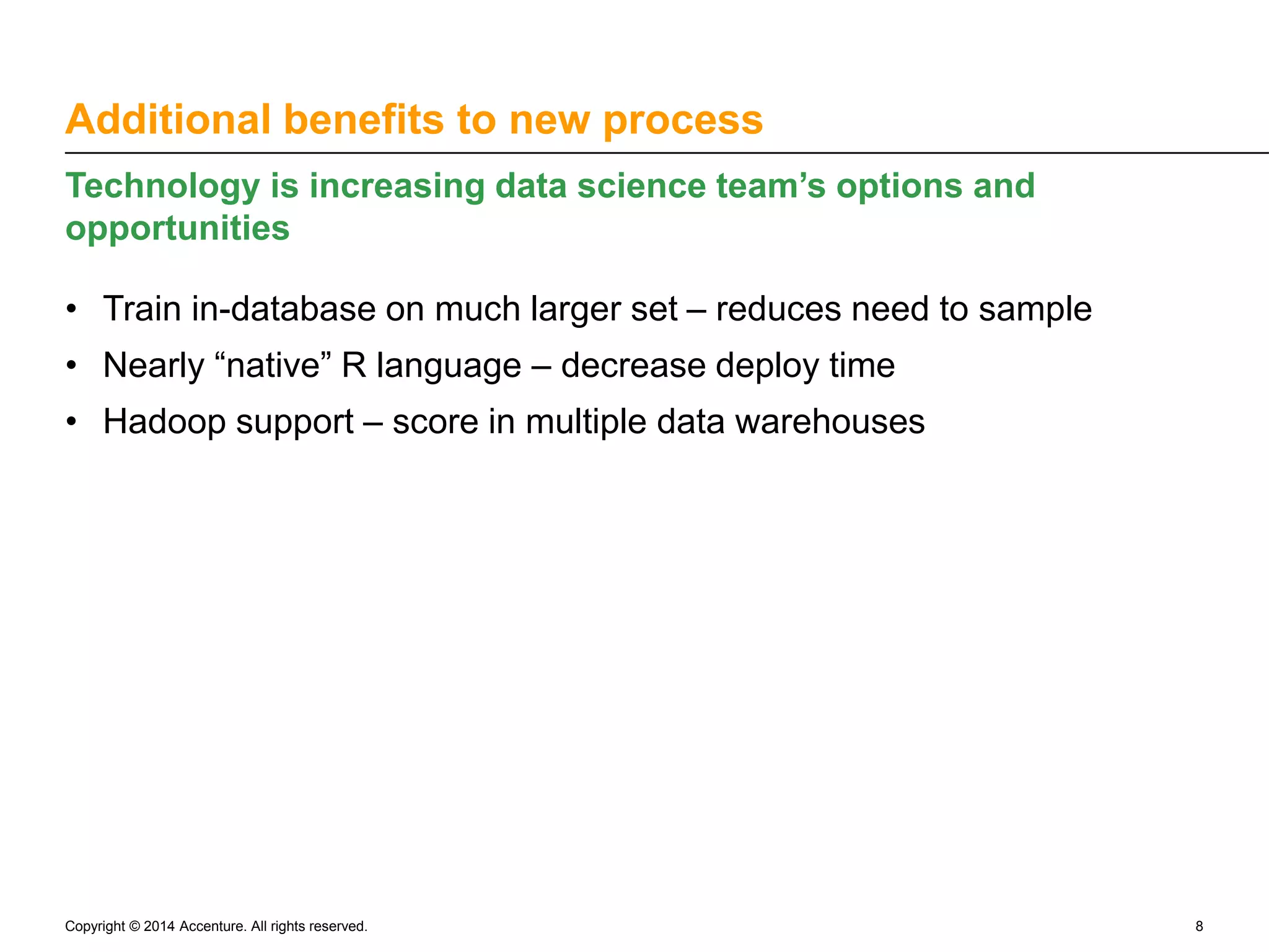 Additional benefits to new process Technology is increasing data science team’s options and opportunities • Train in-database on much larger set – reduces need to sample • Nearly “native” R language – decrease deploy time • Hadoop support – score in multiple data warehouses Copyright © 2014 Accenture. All rights reserved. 8 