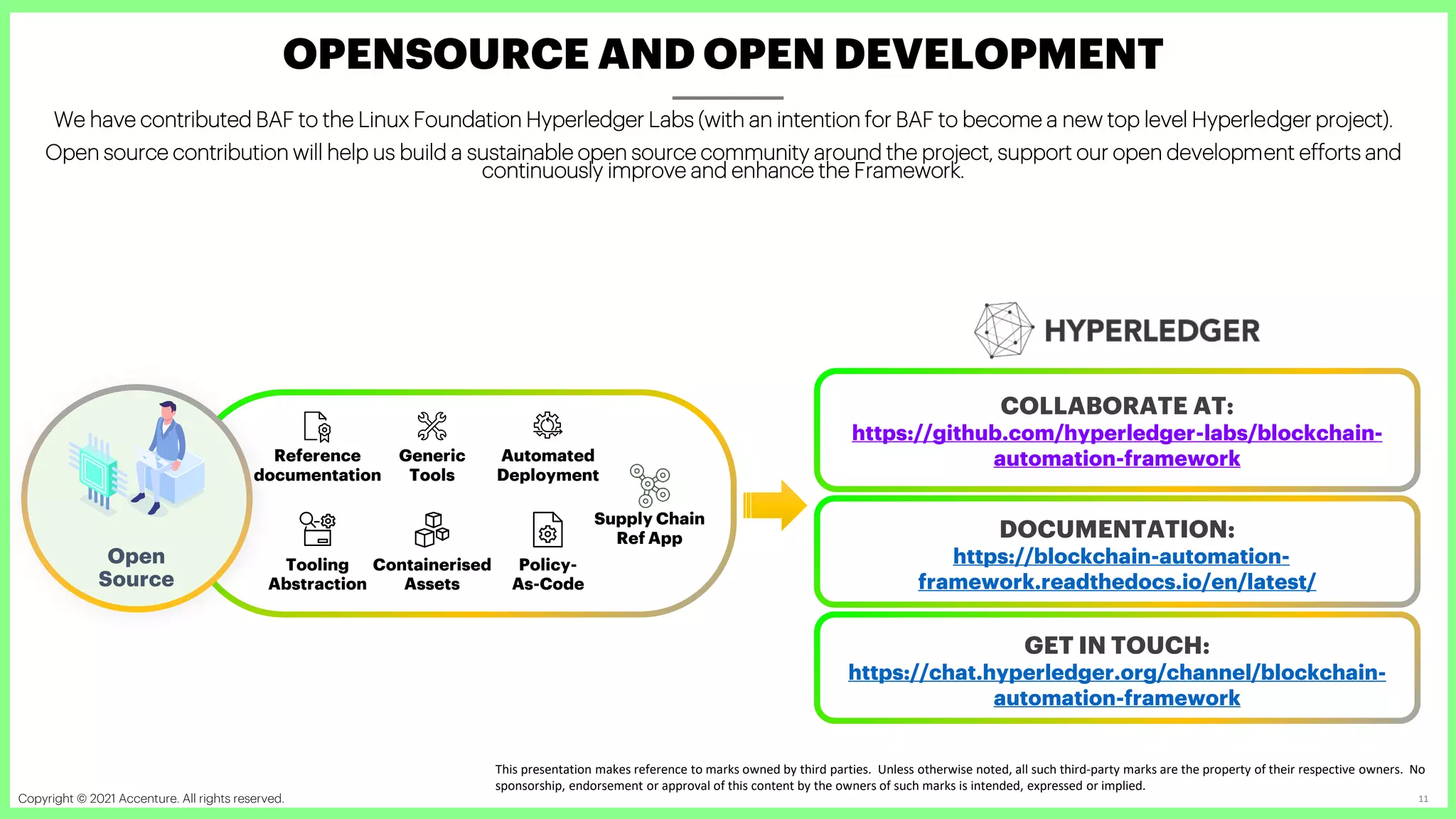 Copyright © 2021 Accenture. All rights reserved. Accenture Confidential Information 11
OPENSOURCE AND OPEN DEVELOPMENT
COLLABORATE AT:
https://github.com/hyperledger-labs/blockchain-
automation-framework
Reference
documentation
Tooling
Abstraction
Containerised
Assets
Policy-
As-Code
Automated
Deployment
Generic
Tools
Open
Source
Supply Chain
Ref App
We have contributed BAF to the Linux Foundation Hyperledger Labs (with an intention for BAF to become a new top level Hyperledger project).
Open source contribution will help us build a sustainable open source community around the project, support our open development efforts and
continuously improve and enhance the Framework.
DOCUMENTATION:
https://blockchain-automation-
framework.readthedocs.io/en/latest/
GET IN TOUCH:
https://chat.hyperledger.org/channel/blockchain-
automation-framework
This presentation makes reference to marks owned by third parties. Unless otherwise noted, all such third-party marks are the property of their respective owners. No
sponsorship, endorsement or approval of this content by the owners of such marks is intended, expressed or implied.
 