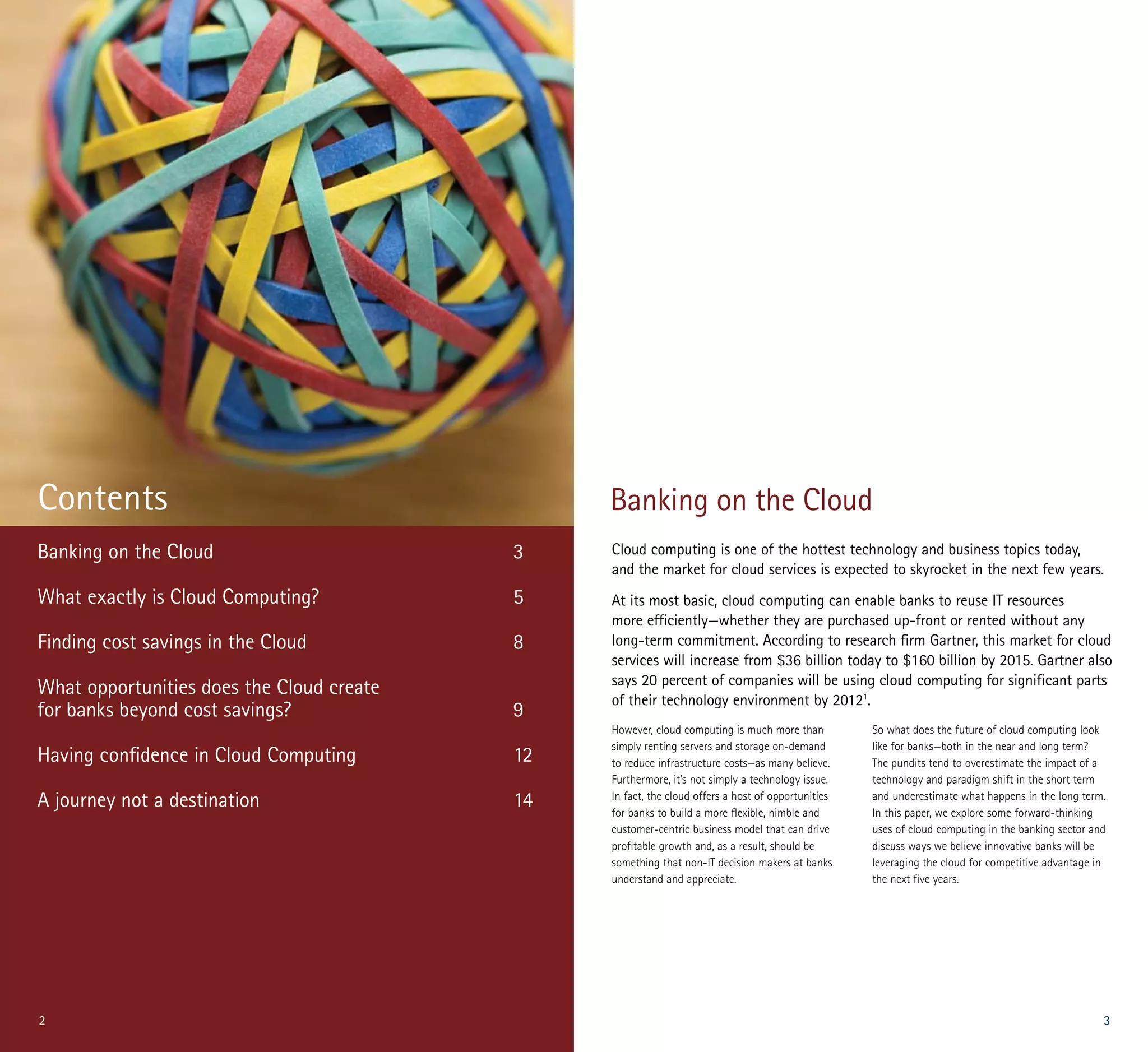 Contents                                        Banking on the Cloud
Banking on the Cloud                       3    Cloud computing is one of the hottest technology and business topics today,
                                                and the market for cloud services is expected to skyrocket in the next few years.
What exactly is Cloud Computing?           5    At its most basic, cloud computing can enable banks to reuse IT resources
                                                more efficiently—whether they are purchased up-front or rented without any
Finding cost savings in the Cloud          8    long-term commitment. According to research firm Gartner, this market for cloud
                                                services will increase from $36 billion today to $160 billion by 2015. Gartner also
                                                says 20 percent of companies will be using cloud computing for significant parts
What opportunities does the Cloud create
                                                of their technology environment by 20121.
for banks beyond cost savings?             9
                                                However, cloud computing is much more than          So what does the future of cloud computing look
                                                simply renting servers and storage on-demand        like for banks—both in the near and long term?
Having confidence in Cloud Computing       12   to reduce infrastructure costs—as many believe.     The pundits tend to overestimate the impact of a
                                                Furthermore, it’s not simply a technology issue.    technology and paradigm shift in the short term
A journey not a destination                14   In fact, the cloud offers a host of opportunities
                                                for banks to build a more flexible, nimble and
                                                                                                    and underestimate what happens in the long term.
                                                                                                    In this paper, we explore some forward-thinking
                                                customer-centric business model that can drive      uses of cloud computing in the banking sector and
                                                profitable growth and, as a result, should be       discuss ways we believe innovative banks will be
                                                something that non-IT decision makers at banks      leveraging the cloud for competitive advantage in
                                                understand and appreciate.                          the next five years.




2                                                                                                                                                   3
 