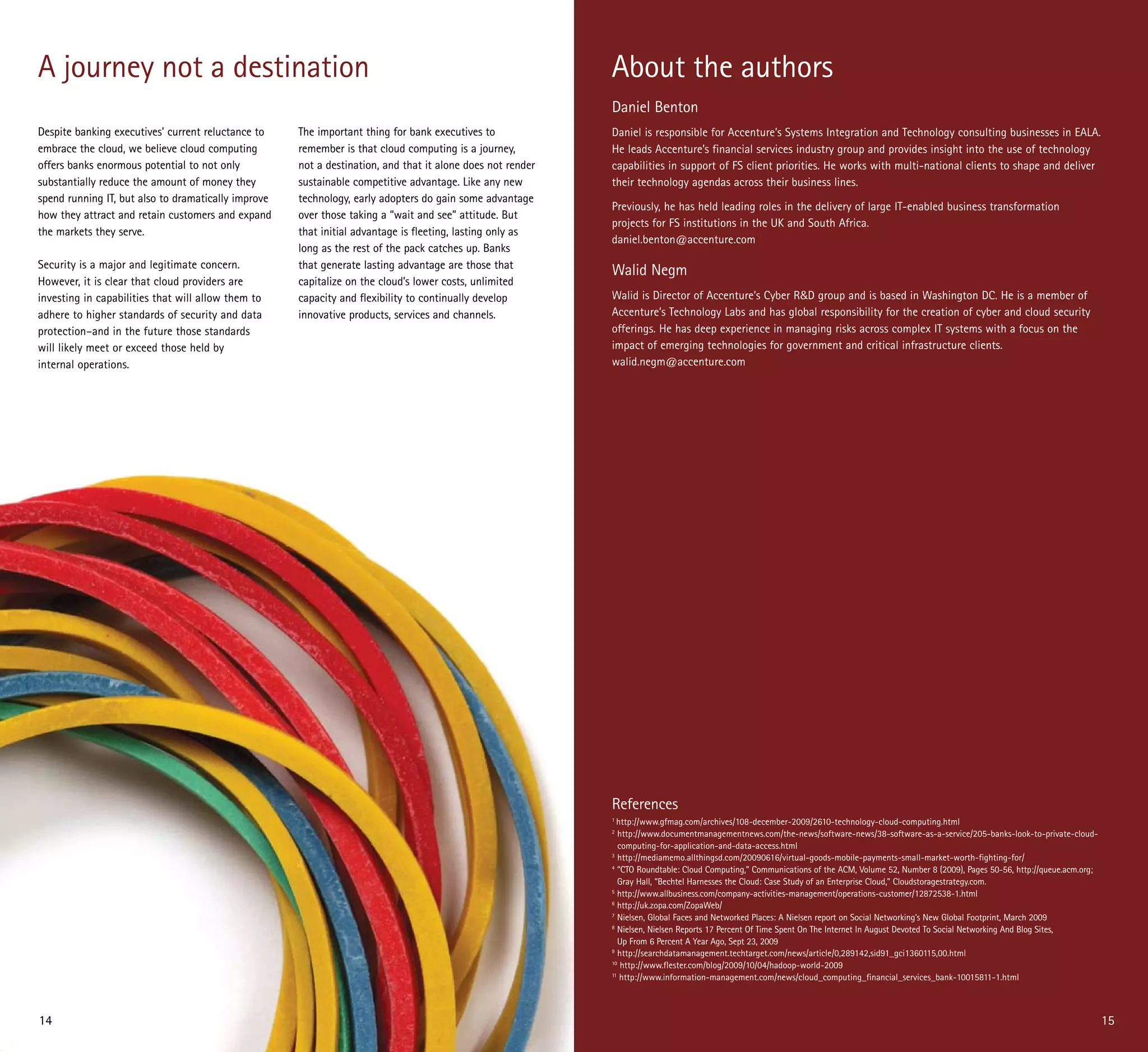A journey not a destination                                                                                 About the authors
                                                                                                            Daniel Benton
Despite banking executives’ current reluctance to    The important thing for bank executives to             Daniel is responsible for Accenture’s Systems Integration and Technology consulting businesses in EALA.
embrace the cloud, we believe cloud computing        remember is that cloud computing is a journey,         He leads Accenture’s financial services industry group and provides insight into the use of technology
offers banks enormous potential to not only          not a destination, and that it alone does not render   capabilities in support of FS client priorities. He works with multi-national clients to shape and deliver
substantially reduce the amount of money they        sustainable competitive advantage. Like any new        their technology agendas across their business lines.
spend running IT, but also to dramatically improve   technology, early adopters do gain some advantage
                                                                                                            Previously, he has held leading roles in the delivery of large IT-enabled business transformation
how they attract and retain customers and expand     over those taking a “wait and see” attitude. But
                                                                                                            projects for FS institutions in the UK and South Africa.
the markets they serve.                              that initial advantage is fleeting, lasting only as
                                                                                                            daniel.benton@accenture.com
                                                     long as the rest of the pack catches up. Banks
Security is a major and legitimate concern.          that generate lasting advantage are those that
                                                                                                            Walid Negm
However, it is clear that cloud providers are        capitalize on the cloud’s lower costs, unlimited
investing in capabilities that will allow them to    capacity and flexibility to continually develop        Walid is Director of Accenture’s Cyber R&D group and is based in Washington DC. He is a member of
adhere to higher standards of security and data      innovative products, services and channels.            Accenture’s Technology Labs and has global responsibility for the creation of cyber and cloud security
protection–and in the future those standards                                                                offerings. He has deep experience in managing risks across complex IT systems with a focus on the
will likely meet or exceed those held by                                                                    impact of emerging technologies for government and critical infrastructure clients.
internal operations.                                                                                        walid.negm@accenture.com




                                                                                                            References
                                                                                                            1
                                                                                                              http://www.gfmag.com/archives/108-december-2009/2610-technology-cloud-computing.html
                                                                                                            2
                                                                                                               http://www.documentmanagementnews.com/the-news/software-news/38-software-as-a-service/205-banks-look-to-private-cloud-
                                                                                                               computing-for-application-and-data-access.html
                                                                                                            3
                                                                                                               http://mediamemo.allthingsd.com/20090616/virtual-goods-mobile-payments-small-market-worth-fighting-for/
                                                                                                            4
                                                                                                               “CTO Roundtable: Cloud Computing,” Communications of the ACM, Volume 52, Number 8 (2009), Pages 50-56, http://queue.acm.org;
                                                                                                               Gray Hall, “Bechtel Harnesses the Cloud: Case Study of an Enterprise Cloud,” Cloudstoragestrategy.com.
                                                                                                            5
                                                                                                               http://www.allbusiness.com/company-activities-management/operations-customer/12872538-1.html
                                                                                                            6
                                                                                                               http://uk.zopa.com/ZopaWeb/
                                                                                                            7
                                                                                                               Nielsen, Global Faces and Networked Places: A Nielsen report on Social Networking’s New Global Footprint, March 2009
                                                                                                            8
                                                                                                               Nielsen, Nielsen Reports 17 Percent Of Time Spent On The Internet In August Devoted To Social Networking And Blog Sites,
                                                                                                               Up From 6 Percent A Year Ago, Sept 23, 2009
                                                                                                            9
                                                                                                               http://searchdatamanagement.techtarget.com/news/article/0,289142,sid91_gci1360115,00.html
                                                                                                            10
                                                                                                                http://www.flester.com/blog/2009/10/04/hadoop-world-2009
                                                                                                            11
                                                                                                                http://www.information-management.com/news/cloud_computing_financial_services_bank-10015811-1.html



14                                                                                                                                                                                                                                            15
 