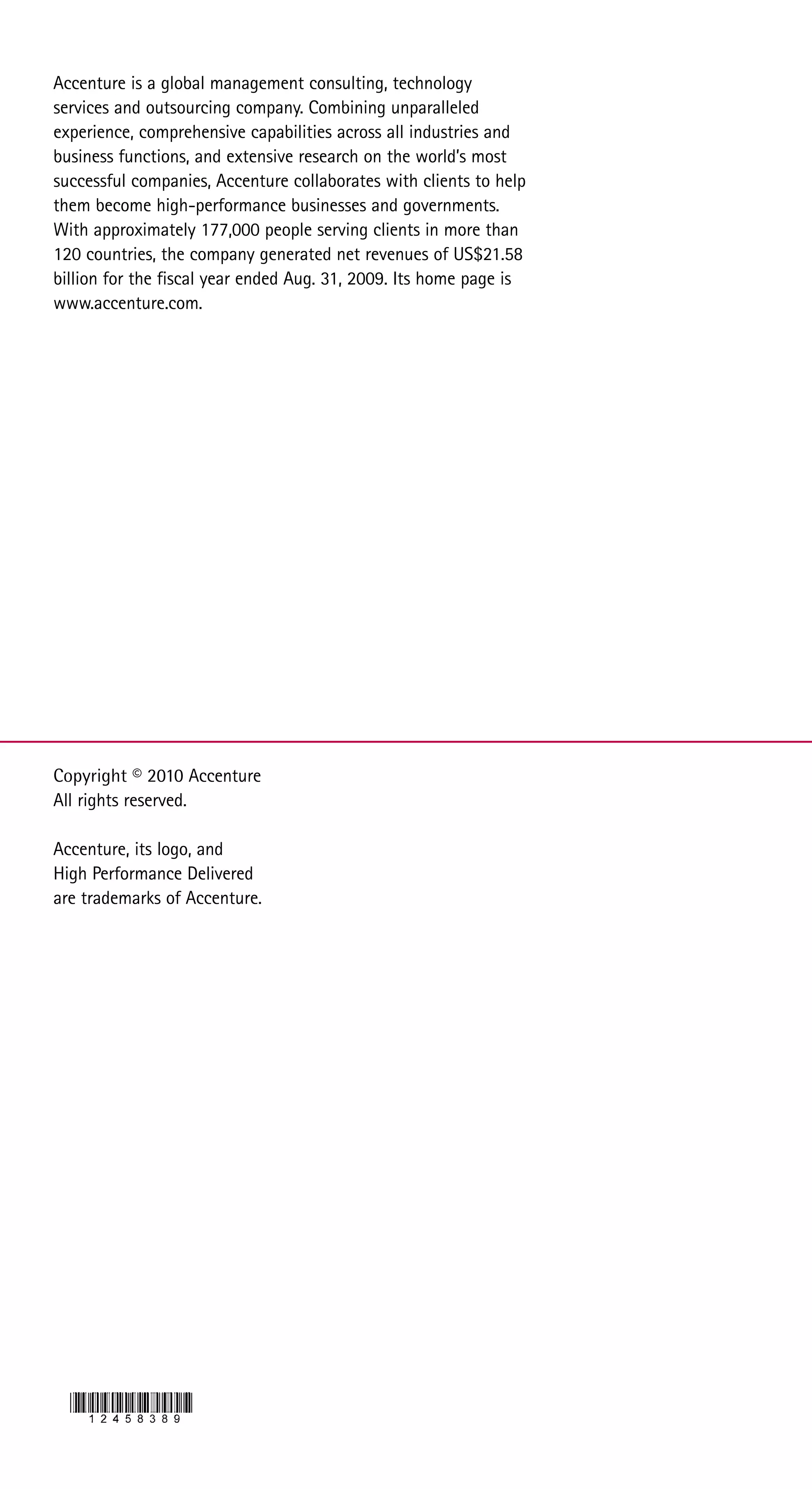 Accenture is a global management consulting, technology
services and outsourcing company. Combining unparalleled
experience, comprehensive capabilities across all industries and
business functions, and extensive research on the world’s most
successful companies, Accenture collaborates with clients to help
them become high-performance businesses and governments.
With approximately 177,000 people serving clients in more than
120 countries, the company generated net revenues of US$21.58
billion for the fiscal year ended Aug. 31, 2009. Its home page is
www.accenture.com.




Copyright © 2010 Accenture
All rights reserved.

Accenture, its logo, and
High Performance Delivered
are trademarks of Accenture.
 