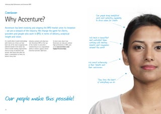 Achieving High Performance with Accenture BPO




Conclusion:
                                                                                                                        Our people bring analytical

Why Accenture?                                                                                                          skills and industry capability
                                                                                                                        to drive value for clients


Accenture has been evolving and shaping the BPO market since its inception
– we are a steward of the industry. We change the game for clients,
providers and people who work in BPO, in terms of delivery, analytical
insight and vision.                                                                                              We have a committed
In a world where trusted relationships   Industry analysts and observers       To learn more about how
                                                                                                                 and motivated team
with clients are critical, we have       rate Accenture BPO at the top         Accenture can help you achieve    working with leading
built one of the most recognized and     of the market in execution—           high performance in BPO, visit    brands and companies
admired brands in the world. Our
clients include leading organizations
                                         commenting on our unparalleled
                                         ability to deliver against clients’
                                                                               us at www.accenture.com/
                                                                               highperformancebpo.
                                                                                                                 around the world
from an array of industries and          business-outcome objectives.
sectors, who know that when we
make a commitment to them, we
deliver, every time.



                                                                                                                We invest extensively
                                                                                                                in their talents and
                                                                                                                their successes




                                                                                                                          They form the heart
                                                                                                                          of everything we do




Our people make this possible!
21                                                                                                                                                       22
 