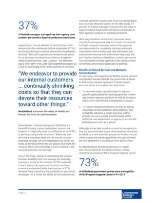Page 2
organization. Unsure whether he had the time or the
resources to hire additional fulltime employees (FTEs),
he chose to bring on contract personnel to help lighten
the load: “The staff augmentation model made sense
for us because we weren’t sure what our long-term
needs would look like,” says Jackson. “We definitely
had a short-term crisis, and staff augmentation gave us
a very flexible hiring model and expertise on demand.”
Nevertheless, Jackson recognized that there is a
tradeoff to using contract personnel, since in the
long-run it is typically more cost-effective to hire FTEs
to perform comparable functions: “Where we see
we have a long-term need, we can usually acquire
expertise through full-time employees and lower our
costs by bringing them onto our payroll. But that’s the
tension: either more flexibility or more stability in the
role and potential cost savings.”
One of the major factors exacerbating the tension
between flexibility and cost savings are federally-
mandated limits on the number of FTEs available
to each agency. As agencies’ missions continue
to evolve and expand while their number of FTEs
remains fixed, many face the possibility of personnel
shortages. As a result, the ability to hire experienced
contract personnel quickly and on an as-needed basis
can prove an attractive option. In the GBC study, 37
percent of federal managers indicate that the need to
bypass federal headcount restrictions contributes to
their agency’s reliance on contract personnel.
Staff augmentation via contract personnel is not
only the most expensive way to contract for services,
but high contractor turnover means that agencies
are responsible for constantly training individuals
who within a few months may take their talent and
institutional memory with them when they leave the
job. Further, relying too heavily on contract personnel
may ultimately forestall agencies from taking a more
systematic and creative approach to staffing.
Benefits of Shared Services and Managed
Service Models
In many ways, the expansion of federal shared services
over the last decade reflects the government’s desire
to find such a creative approach. Federal shared
services aim to accomplish two objectives:
1.	 To eliminate major capital outlays for agency-
specific applications by requiring agencies to lever-
age another agency’s platform as well as to reduce
associated maintenance and operations support.
2.	 To reduce transaction-related services by taking
advantage of centralization, specialization, and
scalability, allowing a single business unit to
provide services quickly and affordably, either
within its own department or agency, or across the
federal government as a whole.
Although it may take months or more for an agency to
hire the personnel and acquire the expertise necessary
to stand up a new business process in-house, one can
often acquire the same capabilities through a shared
service agreement in as little as thirty days or less.
For Ned Holland, Assistant Secretary of Health
and Human Services for Administration, whose
department oversees HHS’s Program Support Center
37%
of federal managers surveyed say their agency uses
contract personnel to bypass headcount restrictions
“We endeavor to provide
our internal customers
... continually shrinking
costs so that they can
devote their resources
toward other things.”
Ned Holland, Assistant Secretary of Health and
Human Services for Administration
73%
of all federal government grants were managed by
HHS’s Program Support Center in FY 2013
 