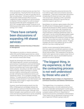 Page 3
(PSC), the benefits of shared services are clear from
a cost perspective. “Among the 40 to 50 services we
provide,” says Holland, “our rates for just about all of
them are going down.” Among its portfolio of services,
PSC provides traditional back-office functions,
“ranging from paper shredding and mail processing,
to disposal of excess property,” as well as mission-
focused activities like grants management. In FY
2013, PSC managed approximately 73 percent of all
federal government grants, resulting in estimated cost
savings of $11 million.
“We endeavor to provide our internal customers –
within HHS and the federal government as a whole
– continually shrinking costs so that they can devote
their resources toward other things.”
Despite the advantages that shared services can
offer federal agencies, concerns surrounding the
perceived loss of operational control and the federal
government’s relative inexperience with managed
services contracting may in some cases impede
further adoption. According to the GBC survey, many
federal managers believe switching to a shared
services model or contracting with a commercial
provider will lead to lost institutional memory and
operational control. “If I’m a program manager,” says
Jackson, “I’m really reluctant to lose those skills and
expertise in-house, because if I turn that function over,
it atrophies and it’s harder to regain those abilities
later on down the road.”
However, recent benchmarking results from the
Office of Management and Budget indicate that
some agencies continue to fall short of their cost
reduction and performance goals. Although most
federal managers value operational control, reducing
costs and improving performance can be compelling
reasons to adopt or expand managed services.
This is true of frequently-outsourced domains like
IT, as well as newer ones such as human resources
management. “There have certainly been discussions
of expanding HR shared services,” says Jackson.
“The amount we’re spending on HR is somewhat
disproportionate to the level of service that our
customers expect to get from us.”
Nevertheless, he continues, agency leaders often have
the difficult task of bringing program managers on
board with the decision to shift to shared or managed
services. And in some cases, talk of potential cost
savings may not be enough to persuade those who
may be reluctant to relinquish operational control. In
such cases, it can be crucial that agency leaders speak
to shared services through the lens of performance.
Articulating that there are incentives to using managed
services – just as there are costs of not doing so – can
be extremely important, concludes Jackson: “Program
managers are much more willing to go out on a limb
with you if you have a really big carrot.”
Another concern expressed by federal leaders is
that many agencies currently lack experience writing
contracts and negotiating service level agreements
(SLAs) with providers. This inexperience can become
evident when agencies look to explore newer forms of
managed services, such as cloud-enabled business
process as-a-service (BPaaS).
“The biggest thing, in my experience, is that the
contracting process is not well understood by those
who use it, especially concerning how to write a good
contract for something like BPaaS,” says Rick Lattimer,
a program analyst with the U.S. Department of
Commerce’s Economics and Statistics Administration.
“There needs to be an educational component on the
part of agencies if BPaaS is going to take off.”
“The biggest thing, in
my experience, is that
the contracting process
is not well understood
by those who use it.”
Rick Lattimer, Program Analyst, U.S. Department of
Commerce’s Economics and Statistics Administration
“There have certainly
been discussions of
expanding HR shared
services.”
Andrew Jackson, Assistant Secretary of Education
for Management
 