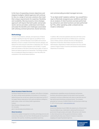 Page 4
About Accenture Federal Services
Accenture Federal Services is a U.S. company, with offices in Arlington,
VA, and is a wholly owned subsidiary of Accenture LLP. Accenture’s
federal business has served every cabinet-level department and 30 of
the largest federal organizations with clients ad defense, intelligence,
public safety, civilian, and military health organizations.
Contact:
Glenn Davidson, Managing Director
571.414.2652
glenn.k.davidson@accenturefederal.com
About Accenture
Accenture is a global management consulting, technology services and
outsourcing company, with more than 336,000 people serving clients in
more than 120 countries. Combining unparalleled experience,
comprehensive capabilities across all industries and business
functions, and extensive research on the world’s most successful
companies, Accenture collaborates with clients to help them become
high-performance businesses and governments. The company
generated net revenues of US$30.0 billion for the fiscal year ended Aug.
31, 2014. Its home page is www.accenture.com.
About GBC
Government Business Council (GBC), the research arm of Government
Executive Media Group, is dedicated to advancing the business of
government through analysis and insight. GBC partners with industry
to share best practices with top government decision makers,
understanding the deep value inherent in industry’s experience
engaging and supporting federal agencies.
In the face of expanding mission objectives and
stagnant budgets, federal agencies will continue
to rely on a range of services solutions that meet
their unique requirements for expertise, flexibility,
and scalability. Moving toward a more strategic
approach will require that both public and private
sector service providers understand and clearly
articulate the benefits and challenges associated
with utilizing contract personnel, shared services,
and commercially-provided managed services.
“In an ideal world,” explains Lattimer, “you would find a
way to effectively reorganize your workforce and then
do an analysis of what functions are best performed
by contractors and what functions are best performed
by FTEs, either operating under a shared service
model or otherwise.”
Methodology
To assess the perceptions, attitudes, and experiences of federal
managers regarding the ways their agencies use different forms
of outsourcing, overnment Business Council (GBC) and Accenture
deployed a survey to a sample of Government Executive, Nextgov, and
Defense One online and print subscribers in September 2014. The pool
of 385 respondents includes employees at the GS/GM 11-15 grade
levels and members of the Senior Executive Service (SES). At least 34
federal and defense agencies are represented. The findings included
here are weighted by department/agency to more fully reflect the
composition of the overall federal workforce.
In addition, GBC conducted qualitative interviews with three current
government officials with expertise on federal service contracting
issues: Andrew Jackson, Assistant Secretary for Management,
Department of Education; Ned Holland, Assistant Secretary for
Administration, Department of Health and Human Services; and Rick
Lattimer, Program Analyst, Economics and Statistics Administration,
Department of Commerce.
 