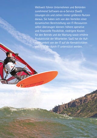 Weltweit führen Unternehmen und Behörden
zunehmend Software-as-a-Service (SaaS)
Lösungen ein und ziehen immer größeren Nutzen
daraus. Sie haben sich von den Vorteilen einer
dynamischen Bereitstellung von IT-Ressourcen
selbst überzeugen können: höhere operative
und finanzielle Flexibilität, niedrigere Kosten
für den Betrieb und die Wartung sowie erhöhte
Produktivität der Mitarbeiter. SaaS hat die Auf-
merksamkeit von der IT auf die Kernaktivitäten
verlagert, die durch IT unterstützt werden.
 