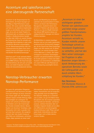 Accenture und salesforce.com:
eine überzeugende Partnerschaft
Nonstop-Verbraucher erwarten
Nonstop-Performance
„Accenture ist einer der
wichtigsten globalen
Partner von salesforce.com
und leitet einige unserer
größten Transformations-
projekte bei Kunden.
Accenture versteht es,
Kunden mithilfe unserer
Technologie schnell zu
messbaren Ergebnissen
zu verhelfen, und hat den
Wert seiner Leistungen
bei Projekten in allen
Branchen zeigen können –
durch Verbesserung des
operativen Betriebs sowie
der Lieferqualität und
durch erhöhte Wert­
schöpfung bei Kunden.“
Dan Streetman,
SVP, Worldwide Alliances &
Channels GTM, saleforce.com
Nie waren die gebündelten Fähigkeiten
und Ressourcen von Accenture und sales-
force.com wichtiger als heute: Unterneh-
men müssen agiler sein. Ihre Marketing­
aktionen müssen schneller Wirkung zeigen.
Und womöglich am wichtigsten: Sie
müssen sich schnell auf Veränderungen
im Verhalten und in den Erwartungen
ihrer Kunden einstellen können. Neuere
Studien von Accenture1
bestätigen, dass
Verbraucher nicht mehr in gerader Linie
auf einen Kauf zusteuern. Sie navigieren
vielmehr über viele Kanäle hinweg auf
einer Reihe von nichtlinearen, vernetzten
Pfaden. Dabei sammeln sie immer mehr
Informationen, darunter die Bewertungen
anderer. Konsumenten sind viel anspruchs-
voller geworden durch die Möglichkeit,
ihre Optionen ständig neu zu bewerten
und zu prüfen, wie gut eine Marke ihrem
Ruf gerecht wird. Sie erwarten wesentlich
mehr Kontrolle der Vertriebs- und Service-
prozesse, nahtlose Interaktion über ver-
schiedene integrierte Kanäle und vor allem
eine differenzierte und überzeugende
Kundenerfahrung in jeder Phase und auf
jedem Gerät. Unternehmen, die diese
Erwartungen nicht erfüllen können,
verlieren Kunden.
Accenture ist der Ansprechpartner für
Unternehmen, die Cloud-Lösungen auf
dem Weg zur High Performance nutzen
möchten. Wir setzen erprobte Methoden
und Tools ein, um Salesforce-Implementie-
rungen zu vereinfachen und zu beschleu-
nigen, ob es sich um lokale Projekte im
Mittelstand oder um komplexe weltweite
Projekte in Großunternehmen handelt.
Vor allem aber helfen wir unseren Kunden,
das Potenzial der Cloud für schnelle und
nachhaltige Wertschöpfung in vielen unter-
schiedlichen Bereichen auszuschöpfen:
von der Marketingautomation über Ver-
triebsunterstützung (Sales Force Auto­
mation), Service und Support bis hin zu
individuellen Geschäftsanwendungen.
Salesforce.com™ ist der weltweite Markt-
führer für Customer Relationship Manage-
ment (CRM) Software. Die Cloud-Lösungen
des Unternehmens, die sich auch auf soziale
Netze und mobile Endgeräte erstrecken,
decken die Unternehmensbereiche Vertrieb,
Service und Marketing ab; sie fördern
außerdem die Zusammenarbeit im Unter-
nehmen und dienen dem Performance
Management. Zusätzlich bietet seine
Salesforce1 Platform alle Vorteile einer
Platform as a Service (PaaS): Unterneh-
men können ERP-Systeme ebenso wie
maßgeschneiderte Lösungen mit höherer
Effizienz betreiben.
Als Marktführer in unseren jeweiligen
Branchen sind wir eine starke, dynamische,
kundenzentrierte Partnerschaft eingegan-
gen, die die Zukunft des Cloud Computings
prägen wird. Wir arbeiten seit 10 Jahren
zusammen, um unseren Kunden einen
echten Mehrwert zu liefern. Wir haben
strategisch in innovative Techno­logien
investiert und gemeinschaftliche Initiativen
für Kunden gestartet. In dieser Zeit haben
Hunderte von Unternehmen und Behörden
mit unserer Hilfe das volle Potenzial von
Cloud Computing ausschöpfen können.
1
Accenture, “The Digital Customer: It’s Time to Play to Win – The Global Consumer Pulse Research,” 2013, 	
http://www.accenture.com/Microsites/global-consumer-pulse-research/Pages/home.aspx
3
 