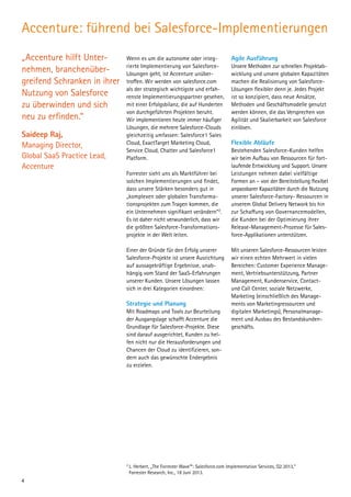 Accenture: führend bei Salesforce-Implementierungen
„Accenture hilft Unter­
nehmen, branchenüber-
greifend Schranken in ihrer
Nutzung von Salesforce
zu überwinden und sich
neu zu erfinden.“
Saideep Raj,
Managing Director,
Global SaaS Practice Lead,
Accenture
Wenn es um die autonome oder integ-
rierte Implementierung von Salesforce-
Lösungen geht, ist Accenture unüber­
troffen. Wir werden von salesforce.com
als der strategisch wichtigste und erfah-
renste Implementierungspartner gesehen,
mit einer Erfolgsbilanz, die auf Hunderten
von durchgeführten Projekten beruht.
Wir implementieren heute immer häufiger
Lösungen, die mehrere Salesforce-Clouds
gleichzeitig umfassen: Salesforce1 Sales
Cloud, ExactTarget Marketing Cloud,
Service Cloud, Chatter und Salesforce1
Platform.
Forrester sieht uns als Marktführer bei
solchen Implementierungen und findet,
dass unsere Stärken besonders gut in
„komplexen oder globalen Transforma­
tionsprojekten zum Tragen kommen, die
ein Unternehmen signifikant verändern“2
.
Es ist daher nicht verwunderlich, dass wir
die größten Salesforce-Transformations-
projekte in der Welt leiten.
Einer der Gründe für den Erfolg unserer
Salesforce-Projekte ist unsere Ausrichtung
auf aussagekräftige Ergebnisse, unab­
hängig vom Stand der SaaS-Erfahrungen
unserer Kunden. Unsere Lösungen lassen
sich in drei Kategorien einordnen:
Strategie und Planung
Mit Roadmaps und Tools zur Beurteilung
der Ausgangslage schafft Accenture die
Grundlage für Salesforce-Projekte. Diese
sind darauf ausgerichtet, Kunden zu hel-
fen nicht nur die Herausforderungen und
Chancen der Cloud zu identifizieren, son-
dern auch das gewünschte Endergebnis
zu erzielen.
Agile Ausführung
Unsere Methoden zur schnellen Projektab-
wicklung und unsere globalen Kapazitäten
machen die Realisierung von Salesforce-
Lösungen flexibler denn je. Jedes Projekt
ist so konzipiert, dass neue Ansätze,
Methoden und Geschäftsmodelle genutzt
werden können, die das Versprechen von
Agilität und Skalierbarkeit von Salesforce
einlösen.
Flexible Abläufe
Bestehenden Salesforce-Kunden helfen
wir beim Aufbau von Ressourcen für fort-
laufende Entwicklung und Support. Unsere
Leistungen nehmen dabei vielfältige
Formen an – von der Bereitstellung flexibel
anpassbarer Kapazitäten durch die Nutzung
unserer Salesforce-Factory- Ressourcen in
unserem Global Delivery Network bis hin
zur Schaffung von Governancemodellen,
die Kunden bei der Optimierung ihrer
Release-Management-Prozesse für Sales-
force-Applikationen unterstützen.
Mit unseren Salesforce-Ressourcen leisten
wir einen echten Mehrwert in vielen
Bereichen: Customer Experience Manage-
ment, Vertriebsunterstützung, Partner
Management, Kundenservice, Contact-
und Call Center, soziale Netzwerke,
Marketing (einschließlich des Manage-
ments von Marketingressourcen und
digitalen Marketings), Personalmanage-
ment und Ausbau des Bestandskunden­
geschäfts.
2
	L. Herbert, „The Forrester Wave™: Salesforce.com Implementation Services, Q2 2013,“
Forrester Research, Inc., 18 Juni 2013.
4
 