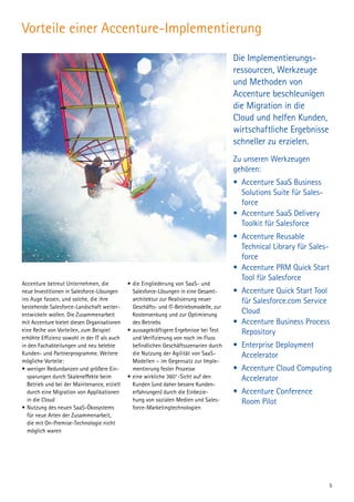 Vorteile einer Accenture-Implementierung
Die Implementierungs­
ressourcen, Werkzeuge
und Methoden von
Accenture beschleunigen
die Migration in die
Cloud und helfen Kunden,
wirtschaftliche Ergebnisse
schneller zu erzielen.
Zu unseren Werkzeugen
gehören:
• 	Accenture SaaS Business
Solutions Suite für Sales-
force
• 	Accenture SaaS Delivery
Toolkit für Salesforce
• 	Accenture Reusable
Tech­nical Library für Sales-
force
• 	Accenture PRM Quick Start
Tool für Salesforce
• 	Accenture Quick Start Tool
für Salesforce.com Service
Cloud
• 	Accenture Business Process
Repository
• 	Enterprise Deployment
Accelerator
• 	Accenture Cloud Computing
Accelerator
• 	Accenture Conference
Room Pilot 
Accenture betreut Unternehmen, die
neue Investitionen in Salesforce-Lösungen
ins Auge fassen, und solche, die ihre
bestehende Salesforce-Landschaft weiter-
entwickeln wollen. Die Zusammenarbeit
mit Accenture bietet diesen Organisationen
eine Reihe von Vorteilen, zum Beispiel
erhöhte Effizienz sowohl in der IT als auch
in den Fachabteilungen und neu belebte
Kunden- und Partnerprogramme. Weitere
mögliche Vorteile:
•	weniger Redundanzen und größere Ein-
sparungen durch Skaleneffekte beim
Betrieb und bei der Maintenance, erzielt
durch eine Migration von Applikationen
in die Cloud
•	Nutzung des neuen SaaS-Ökosystems
für neue Arten der Zusammenarbeit,
die mit On-Premise-Technologie nicht
möglich waren
•	die Eingliederung von SaaS- und
Salesforce-Lösungen in eine Gesamt-
architektur zur Realisierung neuer
Geschäfts- und IT-Betriebsmodelle, zur
Kostensenkung und zur Optimierung
des Betriebs
•	aussagekräftigere Ergebnisse bei Test
und Verifizierung von noch im Fluss
befindlichen Geschäftsszenarien durch
die Nutzung der Agilität von SaaS-
Modellen – im Gegensatz zur Imple­
mentierung fester Prozesse
•	eine wirkliche 360°-Sicht auf den
Kunden (und daher bessere Kunden­
erfahrungen) durch die Einbezie-
hung von sozialen Medien und Sales-
force-Marketingtechnologien
5
 
