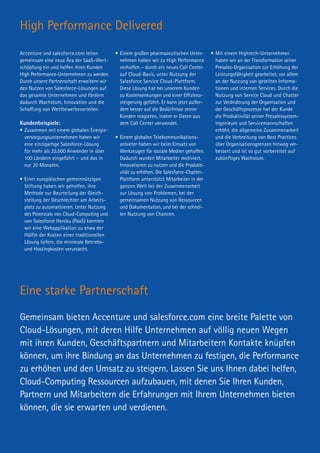 High Performance Delivered
Eine starke Partnerschaft
Gemeinsam bieten Accenture und salesforce.com eine breite Palette von
Cloud-Lösungen, mit deren Hilfe Unternehmen auf völlig neuen Wegen
mit ihren Kunden, Geschäftspartnern und Mitarbeitern Kontakte knüpfen
können, um ihre Bindung an das Unternehmen zu festigen, die Performance
zu erhöhen und den Umsatz zu steigern. Lassen Sie uns Ihnen dabei helfen,
Cloud-Computing Ressourcen aufzubauen, mit denen Sie Ihren Kunden,
Partnern und Mitarbeitern die Erfahrungen mit Ihrem Unternehmen bieten
können, die sie erwarten und verdienen.
Accenture und salesforce.com leiten
gemeinsam eine neue Ära der SaaS-Wert-
schöpfung ein und helfen ihren Kunden
High Performance-Unternehmen zu werden.
Durch unsere Partnerschaft erweitern wir
den Nutzen von Salesforce-Lösungen auf
das gesamte Unternehmen und fördern
dadurch Wachstum, Innovation und die
Schaffung von Wettbewerbsvorteilen.
Kundenbeispiele:
•	Zusammen mit einem globalen Energie-
versorgungsunternehmen haben wir
eine einzigartige Salesforce-Lösung
für mehr als 25.000 Anwender in über
100 Ländern eingeführt – und das in
nur 20 Monaten.
•	Einer europäischen gemeinnützigen
Stiftung haben wir geholfen, ihre
Methode zur Beurteilung der Gleich­
stellung der Geschlechter am Arbeits-
platz zu automatisieren. Unter Nutzung
des Potenzials von Cloud-Computing und
von Salesforce Heroku (PaaS) konnten
wir eine Webapplikation zu etwa der
Hälfte der Kosten einer traditionellen
Lösung liefern, die minimale Betriebs-
und Hostingkosten verursacht.
•	Einem großen pharmazeutischen Unter-
nehmen haben wir zu High Performance
verholfen – durch ein neues Call Center
auf Cloud-Basis, unter Nutzung der
Salesforce Service Cloud-Plattform.
Diese Lösung hat bei unserem Kunden
zu Kostensenkungen und einer Effizienz-
steigerung geführt. Er kann jetzt außer-
dem besser auf die Bedürfnisse seiner
Kunden reagieren, indem er Daten aus
dem Call Center verwendet.
•	Einem globalen Telekommunikations­
anbieter haben wir beim Einsatz von
Werkzeugen für soziale Medien geholfen.
Dadurch wurden Mitarbeiter motiviert,
Innovationen zu nutzen und die Produkti-
vität zu erhöhen. Die Salesforce-Chatter-
Plattform unterstützt Mitar­beiter in der
ganzen Welt bei der Zusammenarbeit
zur Lösung von Problemen, bei der
gemeinsamen Nutzung von Ressourcen
und Dokumentation, und bei der schnel-
len Nutzung von Chancen.
•	Mit einem Hightech-Unternehmen
haben wir an der Transformation seiner
Presales-Organisation zur Erhöhung der
Leistungsfähigkeit gearbeitet, vor allem
an der Nutzung 	von geteilten Informa-
tionen und internen Services. Durch die
Nutzung von Service Cloud und Chatter
zur Veränderung der Organisation und
der Geschäftsprozesse hat der Kunde
die Produktivität seiner Presalessystem­
ingenieure und Servicemannschaften
erhöht, die allgemeine Zusammenarbeit
und die Verbreitung von Best Practices
über Organisationsgrenzen hinweg ver-
bessert und ist so gut vorbereitet auf
zukünftiges Wachstum.
 