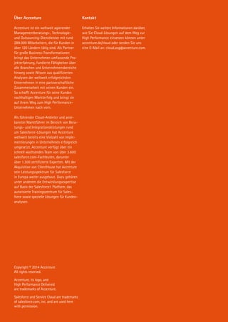 Über Accenture
Accenture ist ein weltweit agierender
Managementberatungs-, Technologie-
und Outsourcing-Dienstleister mit rund
289.000 Mitarbeitern, die für Kunden in
über 120 Ländern tätig sind. Als Partner
für große Business-Transformationen
bringt das Unternehmen umfassende Pro-
jekterfahrung, fundierte Fähigkeiten über
alle Branchen und Unternehmensbereiche
hinweg sowie Wissen aus qualifizierten
Analysen der weltweit erfolgreichsten
Unternehmen in eine partnerschaftliche
Zusammenarbeit mit seinen Kunden ein.
So schafft Accenture für seine Kunden
nachhaltigen Markterfolg und bringt sie
auf ihrem Weg zum High Performance-
Unternehmen nach vorn.
Als führender Cloud-Anbieter und aner-
kannter Marktführer im Bereich von Bera-
tungs- und Integrationsleistungen rund
um Salesforce-Lösungen hat Accenture
weltweit bereits eine Vielzahl von Imple-
mentierungen in Unternehmen erfolgreich
umgesetzt. Accenture verfügt über ein
schnell wachsendes Team von über 3.600
salesforce.com-Fachleuten, darunter
über 1.300 zertifizierte Experten. Mit der
Akquisition von ClientHouse hat Accenture
sein Leistungsspektrum für Salesforce
in Europa weiter ausgebaut. Dazu gehören
unter anderem die Entwicklungsexpertise
auf Basis der Salesforce1 Platform, das
autorisierte Trainingszentrum für Sales-
force sowie spezielle Lösungen für Kunden-
analysen.
Copyright © 2014 Accenture
All rights reserved.
Accenture, its logo, and
High Performance Delivered
are trademarks of Accenture.
Salesforce and Service Cloud are trademarks
of salesforce.com, inc. and are used here
with permission.
Kontakt
Erhalten Sie weitere Informationen darüber,
wie Sie Cloud-Lösungen auf dem Weg zur
High Performance einsetzen können unter
accenture.de/cloud oder senden Sie uns
eine E-Mail an: cloud.asg@accenture.com.
 