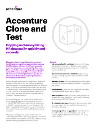 Copying and anonymizing
HR data easily, quickly and
securely
Change is inherent in our fluctuating economy.
Handling human capital management data requires
flexible, reliable software which is not only easy
to use but also enhances productivity. Accenture
Clone and Test is a market-leading software product
that swiftly copies, scrambles or compares SAP
HR data and customizing to improve quality and
efficiency and, ultimately, helps organizations
achieve high performance.
Release changes, new software configurations, migrations,
merger and acquisitions and user training all challenge
data management in SAP HCM systems. Protecting sensitive
data is vital, alongside maintaining the quality and accuracy
of the information. Micro-management demands resources.
In today’s dynamic business environment, organizations
need to adapt and scale fast without putting a strain on
budgets or their people’s time.
Accenture Clone and Test provides organizations with a
fast, secure and reliable approach to testing versions
of their SAP ERP HCM systems. By “cloning” relevant sets
of data from operational systems into a test system, the
data is masked to protect sensitive personnel information
from unauthorized access while enabling realistic testing
scenarios.
Whether supporting a new system configuration or
undertaking performance-enhancing upgrades, Accenture
Clone and Test simplifies time-consuming validation testing
without hindering an organization’s productivity.
Benefits
• Introduce reliability and safety: Users can only copy
data for which they have a valid authorization profile.
Data “masking” protects sensitive personnel data from
unauthorized access.
• Automate and accelerate data tasks: Copy virtually
any data including customer-defined tables from SAP
ERP HCM.
• Maintain quality: Use copy and comparison techniques
to monitor changes and retain the integrity of the produc-
tion system.
• Simplify skills: Easy to use and implement; eliminates
the need for highly skilled SAP® IT support.
• Gain flexibility: Copy and compare data directly either
between the same or different “clients” within the system
or across other SAP® ERP releases.
• Create authentic tests: Take up-to-date production data
into a test system for more realistic training and new
development testing.
• Improve migrations or upgrades: Prevent downtime
by easily copying and converting data and payroll
customizing from different source systems into a new,
unified system.
Accenture
Clone and
Test
 