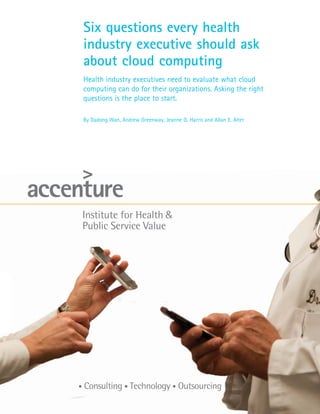 Six questions every health
industry executive should ask
about cloud computing
Health industry executives need to evaluate what cloud
computing can do for their organizations. Asking the right
questions is the place to start.

By Dadong Wan, Andrew Greenway, Jeanne G. Harris and Allan E. Alter
 