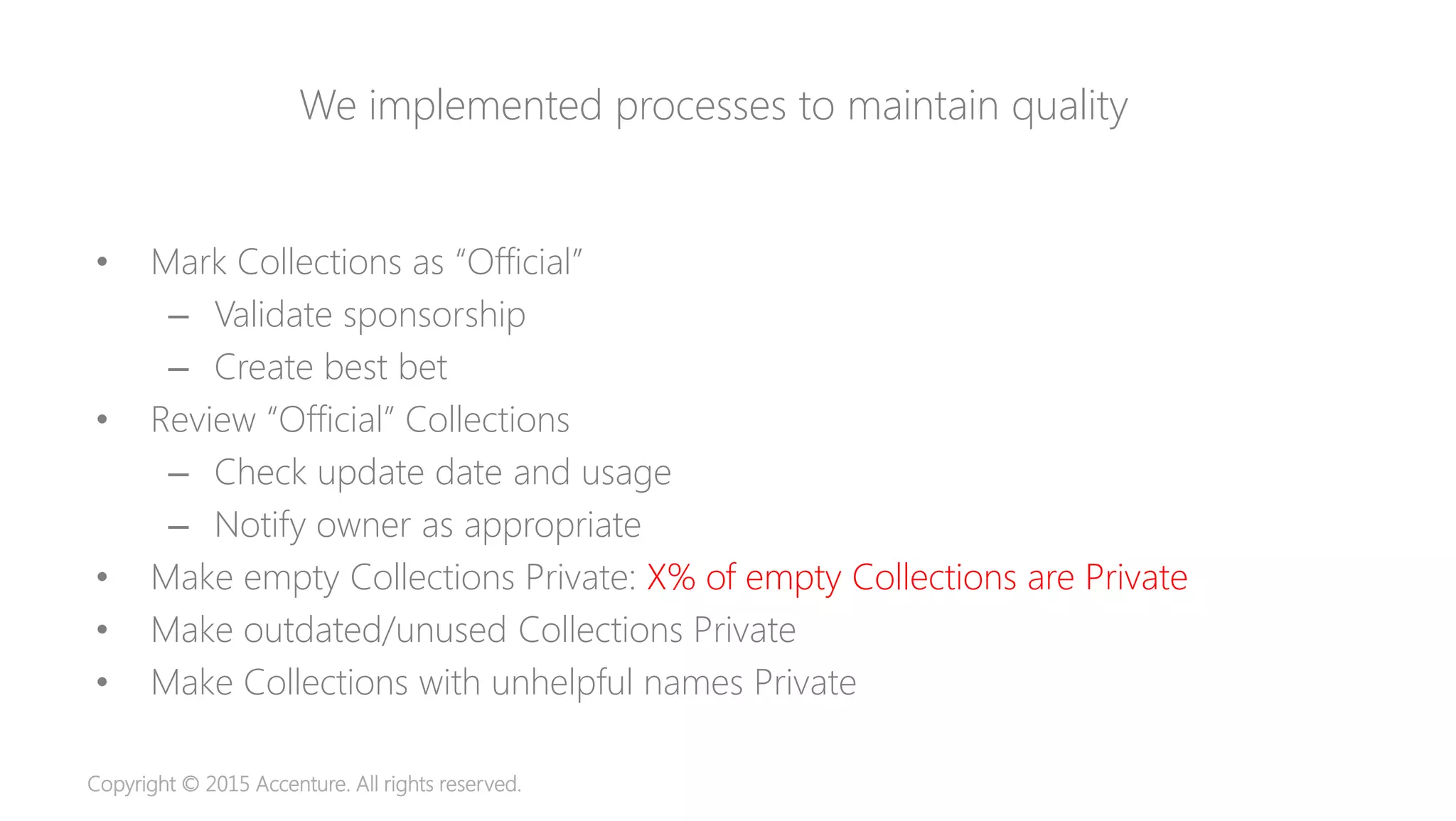 Copyright © 2015 Accenture. All rights reserved.
We implemented processes to maintain quality
• Mark Collections as “Official”
– Validate sponsorship
– Create best bet
• Review “Official” Collections
– Check update date and usage
– Notify owner as appropriate
• Make empty Collections Private: X% of empty Collections are Private
• Make outdated/unused Collections Private
• Make Collections with unhelpful names Private
 