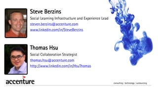 Thomas Hsu
Social Collaboration Strategist
thomas.hsu@accenture.com
http://www.linkedin.com/in/HsuThomas
Steve Berzins
Social Learning Infrastructure and Experience Lead
steven.berzins@accenture.com
www.linkedin.com/in/SteveBerzins
 