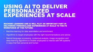 USING AI TO DELIVER
PERSONALIZED
EXPERIENCES AT SCALE
MACHINE LEARNING AND AI WILL PLAY AN IMPORTANT PART IN
DELIVERING PERSONALIZED EXPERIENCES AT SCALE TO THE FS
WORKFORCE OF THE FUTURE:
• Machine learning for data assimilation and enrichment
• Algorithms to target employees with the right recommendations and advice
• Natural language processing, contextual analysis, image recognition and
deep-learning algorithms to enable employees to interact with HR systems
in ways that feel personal and human
 