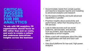 Copyright © 2018 Accenture. All rights reserved.
To win with HR analytics, FS
organizations should focus on
ROI rather than just on costs,
and work to create a culture
that embraces data-driven
insights across the business
14
• Accommodate needs from simple queries
and reports to bespoke reports and modelling
to advanced analytics and research
• Do the basics brilliantly and build advanced
capabilities in parallel
• Prioritize insights about productivity and
performance, rather than focusing only on
HR services
• Look to data sources such as social
platforms, derived data, and devices
such as printers, door security and
wearables to enrich insights
• Make a pact with employees about the data
the organization will hold and how it will
use it
• Use cloud platforms for low-cost, high-power
analytics
CRITICAL
SUCCESS
FACTORS
FOR HR
ANALYTICS
 