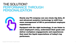 Copyright © 2018 Accenture. All rights reserved. 7
THE SOLUTION?
PERFORMANCE THROUGH
PERSONALIZATION
Nearly any FS company can use cloud, big data, AI
and advanced analytics technology to shift from
mass management of HR to personalized employee
experiences.
Equipped with the right technology, it can listen to
each employee’s story, understand their goals and
deliver workplace engagements and experiences
that meet the liquid expectations of today’s top
performers.
 