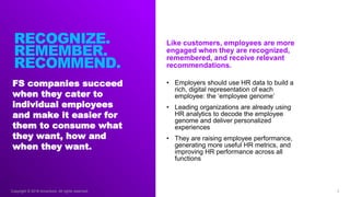 Copyright © 2018 Accenture. All rights reserved.
FS companies succeed
when they cater to
individual employees
and make it easier for
them to consume what
they want, how and
when they want.
8
Like customers, employees are more
engaged when they are recognized,
remembered, and receive relevant
recommendations.
RECOGNIZE.
REMEMBER.
RECOMMEND.
• Employers should use HR data to build a
rich, digital representation of each
employee: the ‘employee genome’
• Leading organizations are already using
HR analytics to decode the employee
genome and deliver personalized
experiences
• They are raising employee performance,
generating more useful HR metrics, and
improving HR performance across all
functions
 