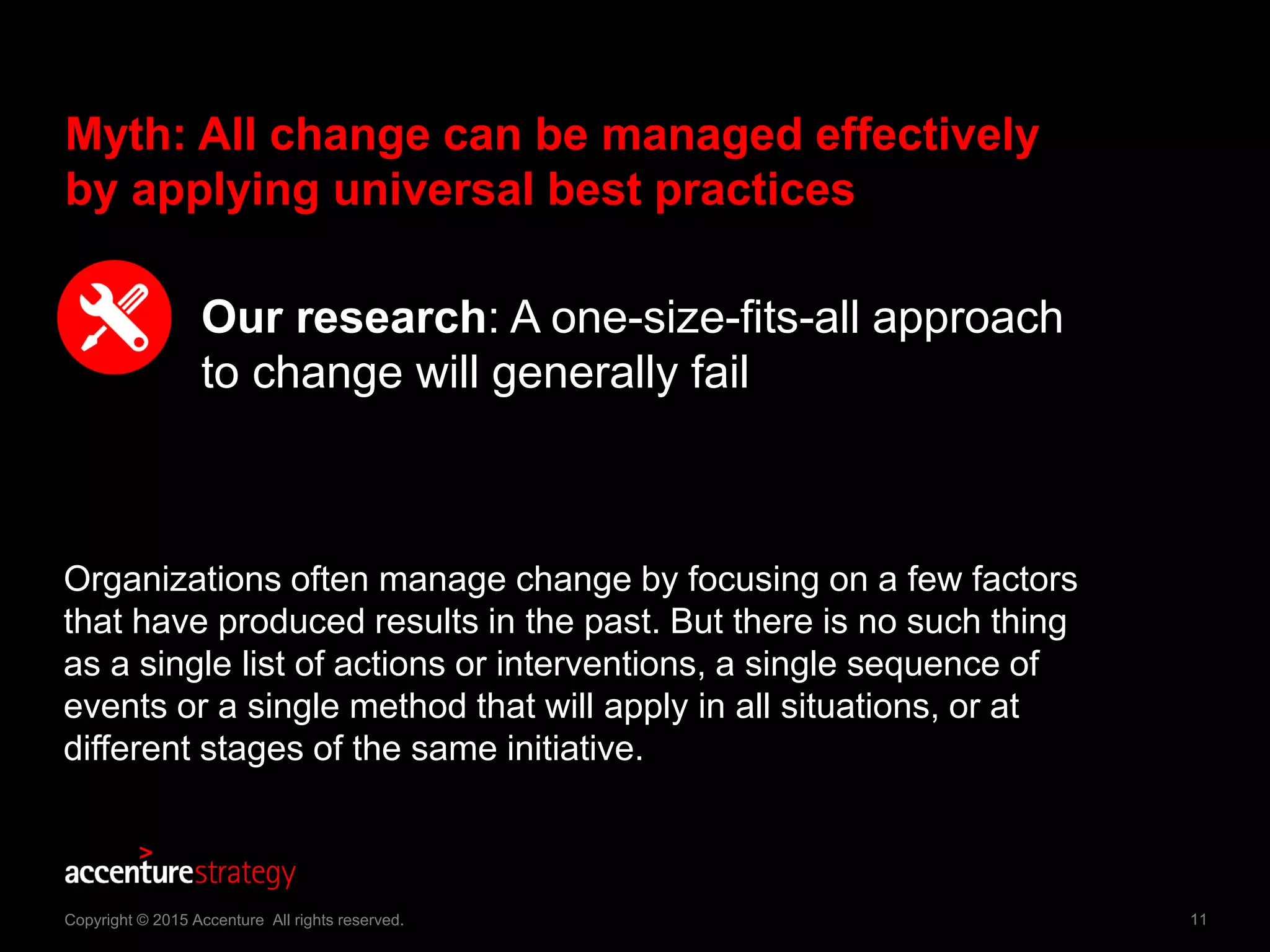 11Copyright © 2015 Accenture All rights reserved.
Myth: All change can be managed effectively
by applying universal best practices
Our research: A one-size-fits-all approach
to change will generally fail
Organizations often manage change by focusing on a few factors
that have produced results in the past. But there is no such thing
as a single list of actions or interventions, a single sequence of
events or a single method that will apply in all situations, or at
different stages of the same initiative.
 