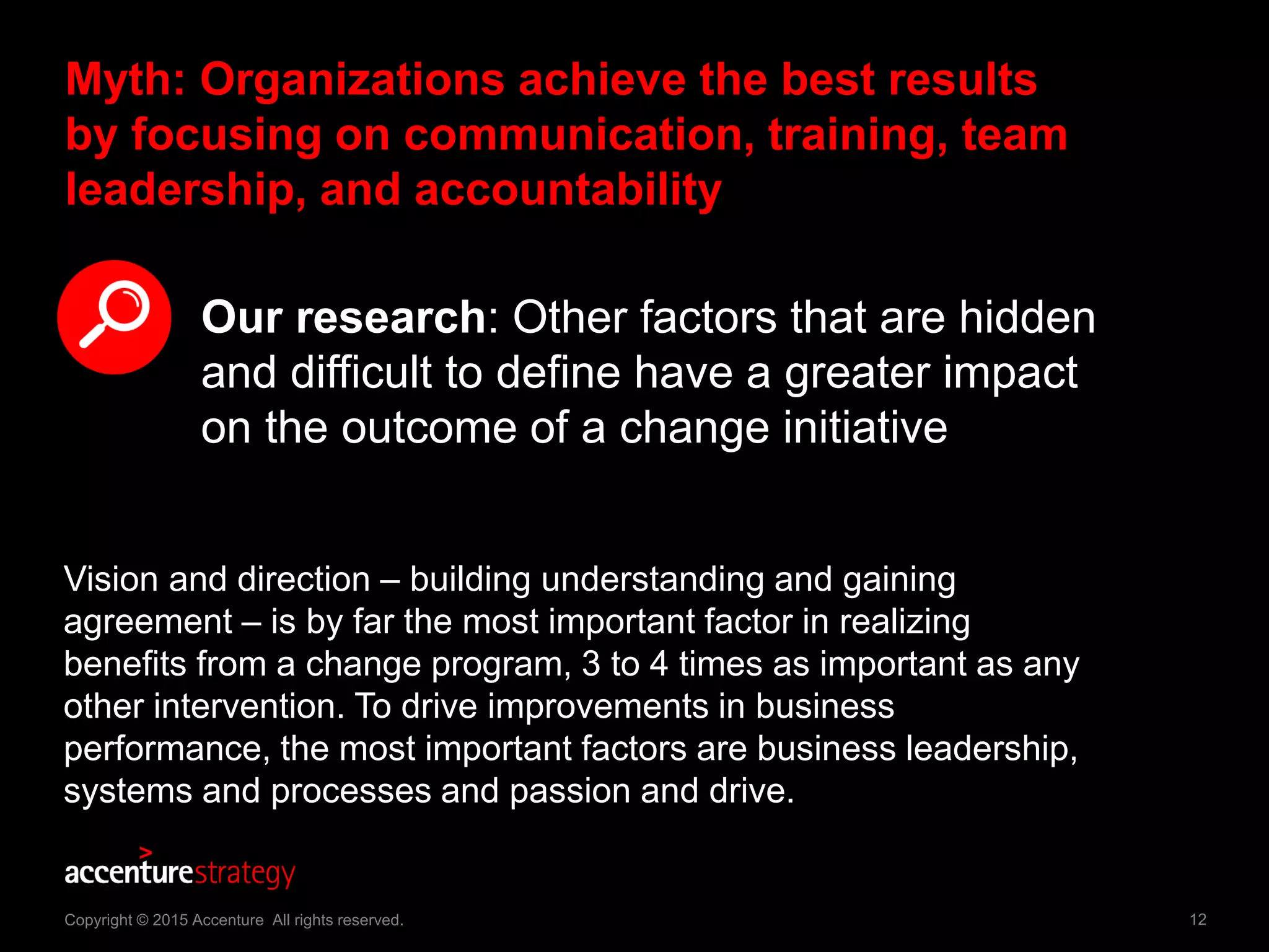 12Copyright © 2015 Accenture All rights reserved.
Myth: Organizations achieve the best results
by focusing on communication, training, team
leadership, and accountability
Our research: Other factors that are hidden
and difficult to define have a greater impact
on the outcome of a change initiative
Vision and direction – building understanding and gaining
agreement – is by far the most important factor in realizing
benefits from a change program, 3 to 4 times as important as any
other intervention. To drive improvements in business
performance, the most important factors are business leadership,
systems and processes and passion and drive.
 