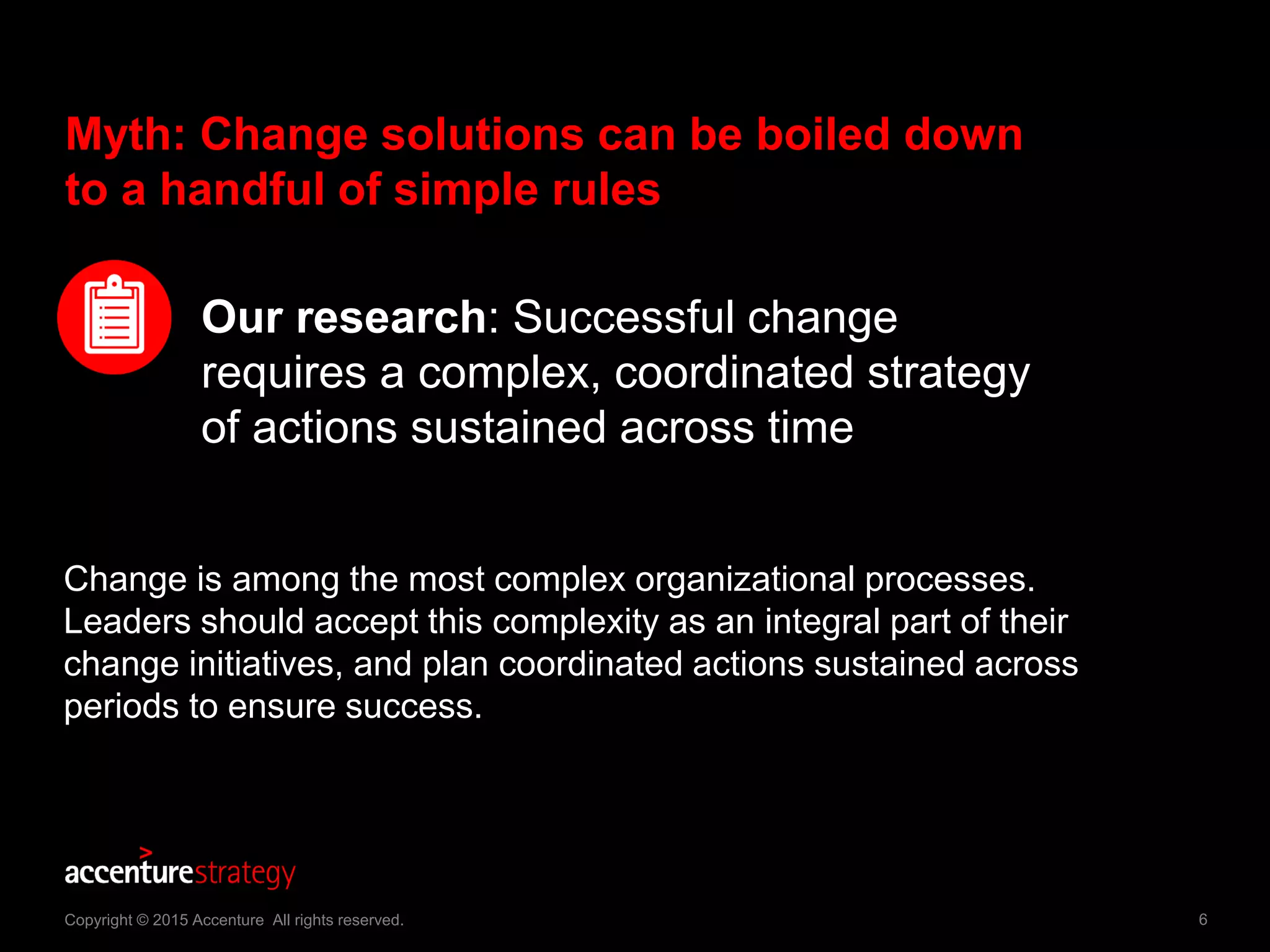 6Copyright © 2015 Accenture All rights reserved.
Myth: Change solutions can be boiled down
to a handful of simple rules
Our research: Successful change
requires a complex, coordinated strategy
of actions sustained across time
Change is among the most complex organizational processes.
Leaders should accept this complexity as an integral part of their
change initiatives, and plan coordinated actions sustained across
periods to ensure success.
 