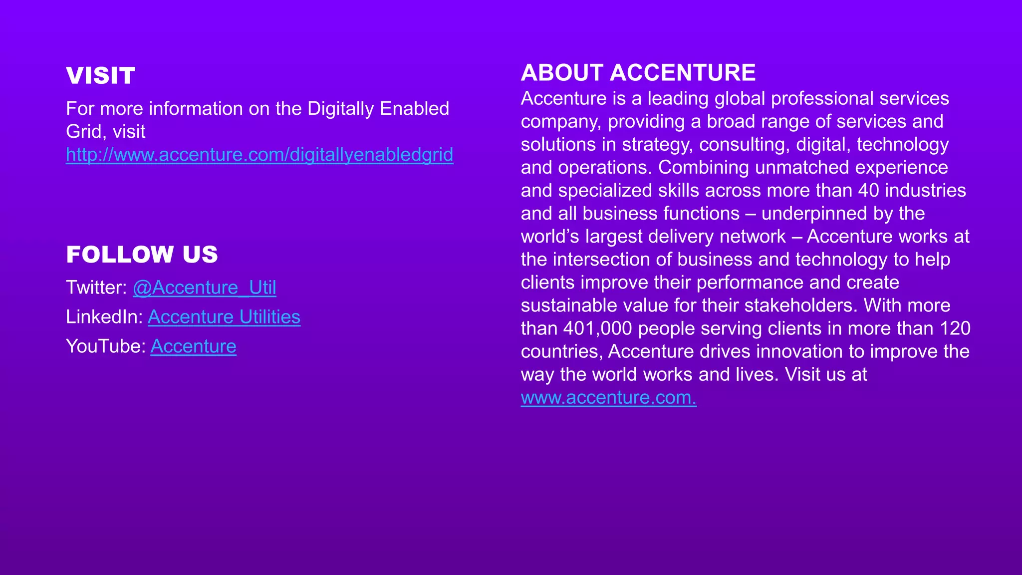 ABOUT ACCENTURE
Accenture is a leading global professional services
company, providing a broad range of services and
solutions in strategy, consulting, digital, technology
and operations. Combining unmatched experience
and specialized skills across more than 40 industries
and all business functions – underpinned by the
world’s largest delivery network – Accenture works at
the intersection of business and technology to help
clients improve their performance and create
sustainable value for their stakeholders. With more
than 401,000 people serving clients in more than 120
countries, Accenture drives innovation to improve the
way the world works and lives. Visit us at
www.accenture.com.
VISIT
For more information on the Digitally Enabled
Grid, visit
http://www.accenture.com/digitallyenabledgrid
FOLLOW US
Twitter: @Accenture_Util
LinkedIn: Accenture Utilities
YouTube: Accenture
 